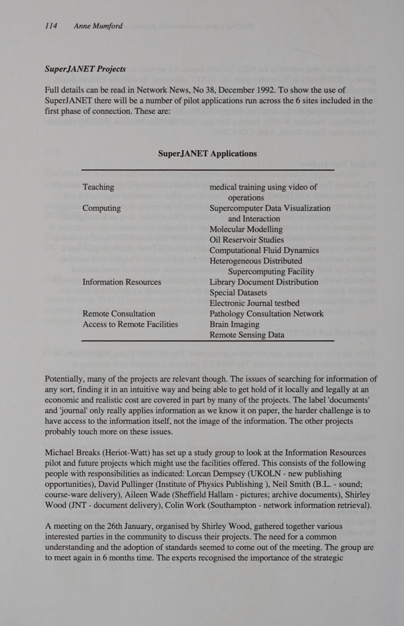 SuperJANET Projects Full details can be read in Network News, No 38, December 1992. To show the use of SuperJANET there will be a number of pilot applications run across the 6 sites included in the first phase of connection. These are: SuperJANET Applications Teaching medical training using video of operations Computing Supercomputer Data Visualization and Interaction Molecular Modelling Oil Reservoir Studies Computational Fluid Dynamics Heterogeneous Distributed Supercomputing Facility Information Resources Library Document Distribution Special Datasets Electronic Journal testbed Remote Consultation Pathology Consultation Network Access to Remote Facilities Brain Imaging Remote Sensing Data Potentially, many of the projects are relevant though. The issues of searching for information of any sort, finding it in an intuitive way and being able to get hold of it locally and legally at an economic and realistic cost are covered in part by many of the projects. The label 'documents' and ‘journal’ only really applies information as we know it on paper, the harder challenge is to have access to the information itself, not the image of the information. The other projects probably touch more on these issues. Michael Breaks (Heriot-Watt) has set up a study group to look at the Information Resources pilot and future projects which might use the facilities offered. This consists of the following people with responsibilities as indicated: Lorcan Dempsey (UKOLN - new publishing opportunities), David Pullinger (Institute of Physics Publishing ), Neil Smith (B.L. - sound; course-ware delivery), Aileen Wade (Sheffield Hallam - pictures; archive documents), Shirley Wood (JNT - document delivery), Colin Work (Southampton - network information retrieval). A meeting on the 26th January, organised by Shirley Wood, gathered together various interested parties in the community to discuss their projects. The need for a common understanding and the adoption of standards seemed to come out of the meeting. The group are to meet again in 6 months time. The experts recognised the importance of the strategic