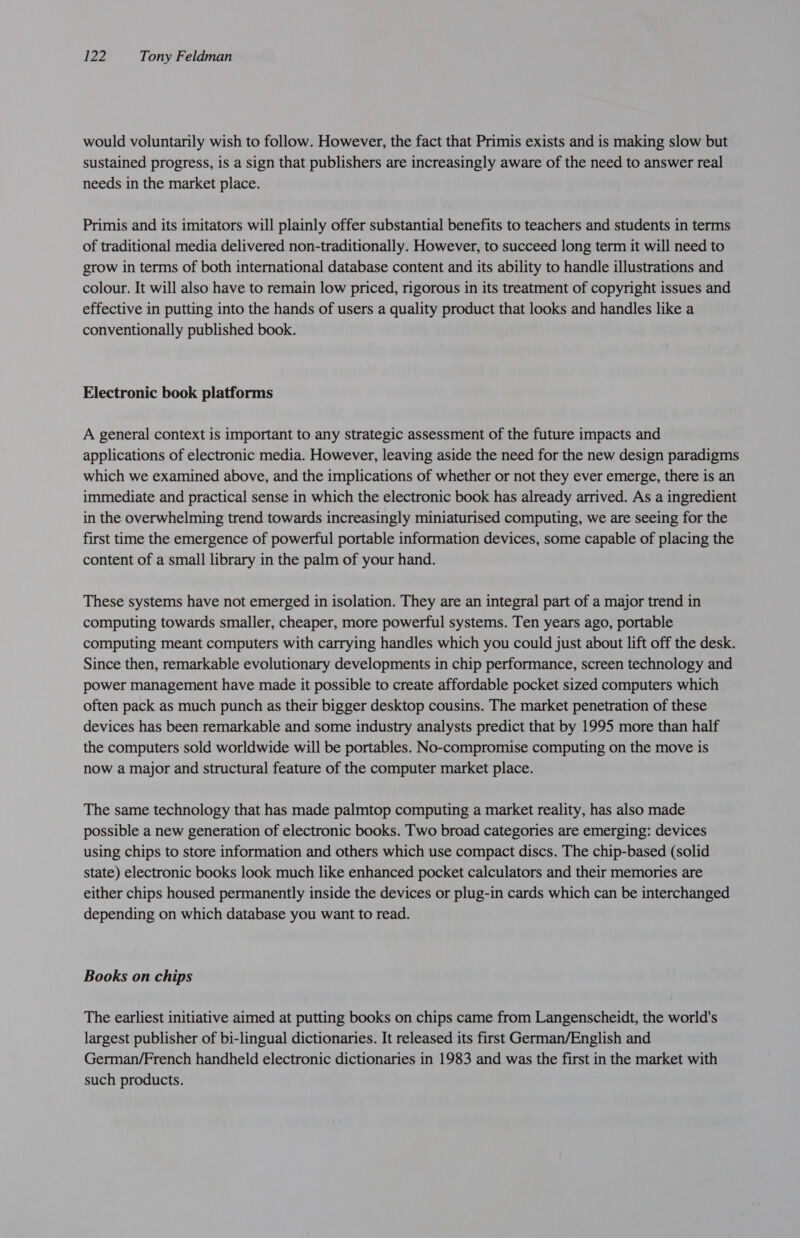 would voluntarily wish to follow. However, the fact that Primis exists and is making slow but sustained progress, is a sign that publishers are increasingly aware of the need to answer real needs in the market place. Primis and its imitators will plainly offer substantial benefits to teachers and students in terms of traditional media delivered non-traditionally. However, to succeed long term it will need to grow in terms of both international database content and its ability to handle illustrations and colour. It will also have to remain low priced, rigorous in its treatment of copyright issues and effective in putting into the hands of users a quality product that looks and handles like a conventionally published book. Electronic book platforms A general context is important to any strategic assessment of the future impacts and applications of electronic media. However, leaving aside the need for the new design paradigms which we examined above, and the implications of whether or not they ever emerge, there is an immediate and practical sense in which the electronic book has already arrived. As a ingredient in the overwhelming trend towards increasingly miniaturised computing, we are seeing for the first time the emergence of powerful portable information devices, some capable of placing the content of a small library in the palm of your hand. These systems have not emerged in isolation. They are an integral part of a major trend in computing towards smaller, cheaper, more powerful systems. Ten years ago, portable computing meant computers with carrying handles which you could just about lift off the desk. Since then, remarkable evolutionary developments in chip performance, screen technology and power management have made it possible to create affordable pocket sized computers which often pack as much punch as their bigger desktop cousins. The market penetration of these devices has been remarkable and some industry analysts predict that by 1995 more than half the computers sold worldwide will be portables. No-compromise computing on the move is now a major and structural feature of the computer market place. The same technology that has made palmtop computing a market reality, has also made possible a new generation of electronic books. Two broad categories are emerging: devices using chips to store information and others which use compact discs. The chip-based (solid state) electronic books look much like enhanced pocket calculators and their memories are either chips housed permanently inside the devices or plug-in cards which can be interchanged depending on which database you want to read. Books on chips The earliest initiative aimed at putting books on chips came from Langenscheidt, the world's largest publisher of bi-lingual dictionaries. It released its first German/English and German/French handheld electronic dictionaries in 1983 and was the first in the market with such products.