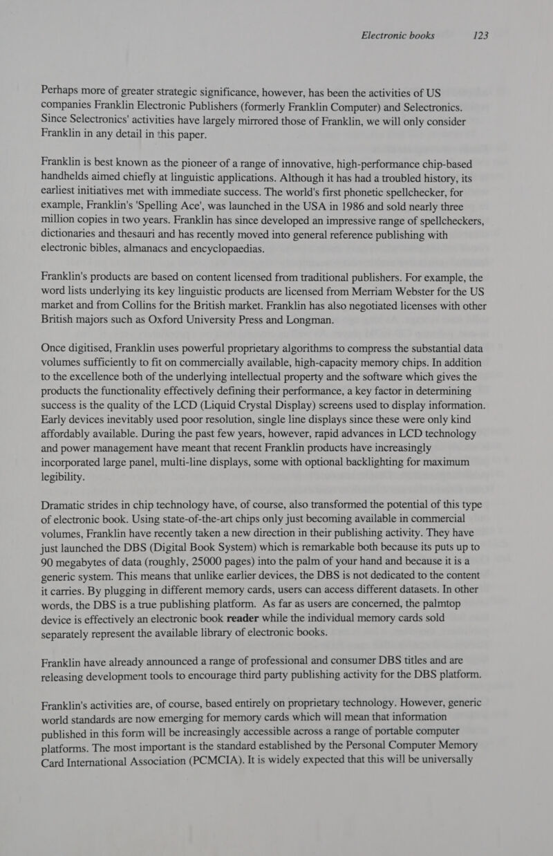 Perhaps more of greater strategic significance, however, has been the activities of US companies Franklin Electronic Publishers (formerly Franklin Computer) and Selectronics. Since Selectronics' activities have largely mirrored those of Franklin, we will only consider Franklin in any detail in this paper. Franklin is best known as the pioneer of a range of innovative, high-performance chip-based handhelds aimed chiefly at linguistic applications. Although it has had a troubled history, its earliest initiatives met with immediate success. The world's first phonetic spellchecker, for example, Franklin's 'Spelling Ace', was launched in the USA in 1986 and sold nearly three million copies in two years. Franklin has since developed an impressive range of spellcheckers, dictionaries and thesauri and has recently moved into general reference publishing with electronic bibles, almanacs and encyclopaedias. Franklin's products are based on content licensed from traditional publishers. For example, the word lists underlying its key linguistic products are licensed from Merriam Webster for the US market and from Collins for the British market. Franklin has also negotiated licenses with other British majors such as Oxford University Press and Longman. Once digitised, Franklin uses powerful proprietary algorithms to compress the substantial data volumes sufficiently to fit on commercially available, high-capacity memory chips. In addition to the excellence both of the underlying intellectual property and the software which gives the products the functionality effectively defining their performance, a key factor in determining success is the quality of the LCD (Liquid Crystal Display) screens used to display information. Early devices inevitably used poor resolution, single line displays since these were only kind affordably available. During the past few years, however, rapid advances in LCD technology and power management have meant that recent Franklin products have increasingly incorporated large panel, multi-line displays, some with optional backlighting for maximum legibility. Dramatic strides in chip technology have, of course, also transformed the potential of this type of electronic book. Using state-of-the-art chips only just becoming available in commercial volumes, Franklin have recently taken a new direction in their publishing activity. They have just launched the DBS (Digital Book System) which is remarkable both because its puts up to 90 megabytes of data (roughly, 25000 pages) into the palm of your hand and because it is a generic system. This means that unlike earlier devices, the DBS is not dedicated to the content it carries. By plugging in different memory cards, users can access different datasets. In other words, the DBS is a true publishing platform. As far as users are concerned, the palmtop device is effectively an electronic book reader while the individual memory cards sold separately represent the available library of electronic books. Franklin have already announced a range of professional and consumer DBS titles and are releasing development tools to encourage third party publishing activity for the DBS platform. Franklin's activities are, of course, based entirely on proprietary technology. However, generic world standards are now emerging for memory cards which will mean that information published in this form will be increasingly accessible across a range of portable computer platforms. The most important is the standard established by the Personal Computer Memory Card International Association (PCMCIA). It is widely expected that this will be universally