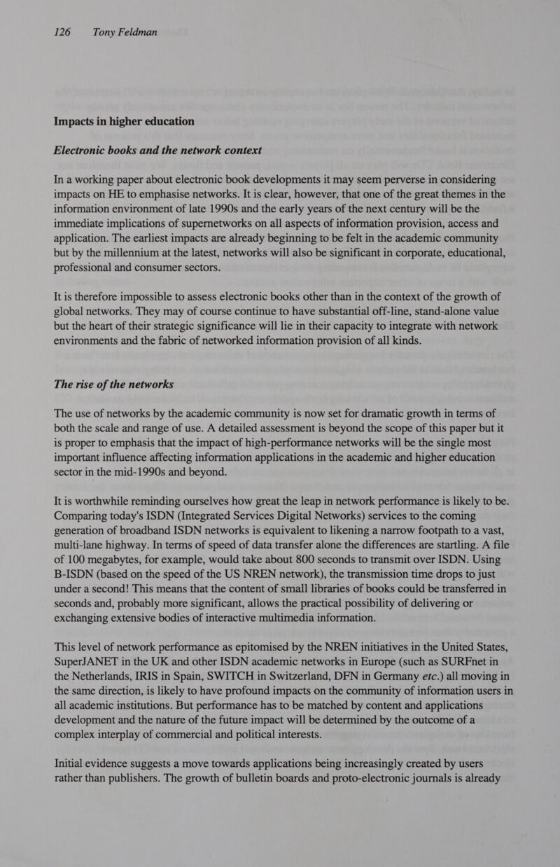 Impacts in higher education Electronic books and the network context In a working paper about electronic book developments it may seem perverse in considering impacts on HE to emphasise networks. It is clear, however, that one of the great themes in the information environment of late 1990s and the early years of the next century will be the immediate implications of supernetworks on all aspects of information provision, access and application. The earliest impacts are already beginning to be felt in the academic community but by the millennium at the latest, networks will also be significant in corporate, educational, professional and consumer sectors. It is therefore impossible to assess electronic books other than in the context of the growth of global networks. They may of course continue to have substantial off-line, stand-alone value but the heart of their strategic significance will lie in their capacity to integrate with network environments and the fabric of networked information provision of all kinds. The rise of the networks The use of networks by the academic community is now set for dramatic growth in terms of both the scale and range of use. A detailed assessment is beyond the scope of this paper but it is proper to emphasis that the impact of high-performance networks will be the single most important influence affecting information applications in the academic and higher education sector in the mid-1990s and beyond. It is worthwhile reminding ourselves how great the leap in network performance is likely to be. Comparing today's ISDN (Integrated Services Digital Networks) services to the coming generation of broadband ISDN networks is equivalent to likening a narrow footpath to a vast, multi-lane highway. In terms of speed of data transfer alone the differences are startling. A file of 100 megabytes, for example, would take about 800 seconds to transmit over ISDN. Using B-ISDN (based on the speed of the US NREN network), the transmission time drops to just under a second! This means that the content of small libraries of books could be transferred in seconds and, probably more significant, allows the practical possibility of delivering or exchanging extensive bodies of interactive multimedia information. This level of network performance as epitomised by the NREN initiatives in the United States, SuperJANET in the UK and other ISDN academic networks in Europe (such as SURFnet in the Netherlands, IRIS in Spain, SWITCH in Switzerland, DFN in Germany etc.) all moving in the same direction, is likely to have profound impacts on the community of information users in all academic institutions. But performance has to be matched by content and applications development and the nature of the future impact will be determined by the outcome of a complex interplay of commercial and political interests. Initial evidence suggests a move towards applications being increasingly created by users rather than publishers. The growth of bulletin boards and proto-electronic journals is already
