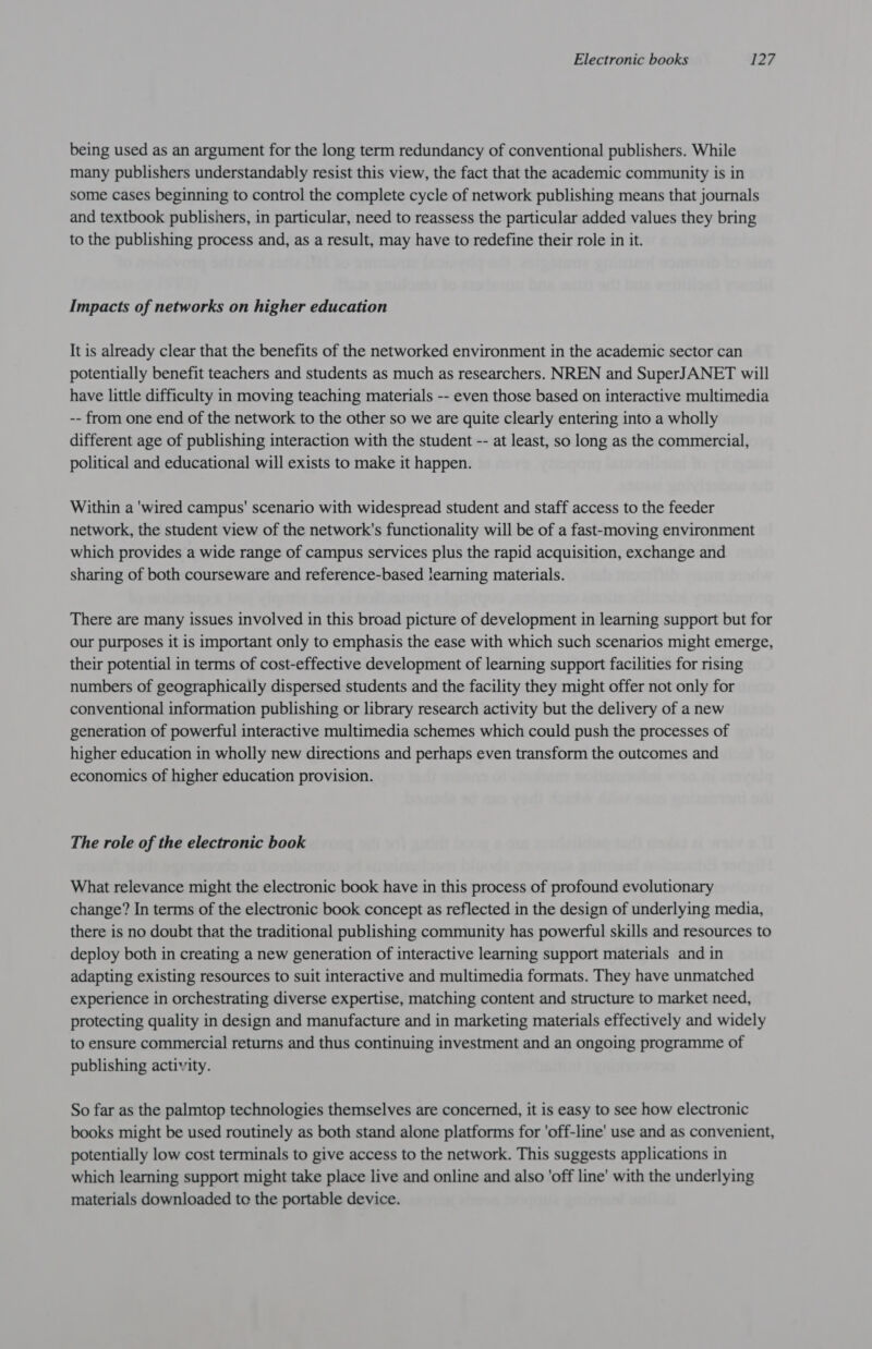 being used as an argument for the long term redundancy of conventional publishers. While many publishers understandably resist this view, the fact that the academic community is in some cases beginning to control the complete cycle of network publishing means that journals and textbook publishers, in particular, need to reassess the particular added values they bring to the publishing process and, as a result, may have to redefine their role in it. Impacts of networks on higher education It is already clear that the benefits of the networked environment in the academic sector can potentially benefit teachers and students as much as researchers. NREN and SuperJANET will have little difficulty in moving teaching materials -- even those based on interactive multimedia -- from one end of the network to the other so we are quite clearly entering into a wholly different age of publishing interaction with the student -- at least, so long as the commercial, political and educational will exists to make it happen. Within a 'wired campus' scenario with widespread student and staff access to the feeder network, the student view of the network's functionality will be of a fast-moving environment which provides a wide range of campus services plus the rapid acquisition, exchange and sharing of both courseware and reference-based iearning materials. There are many issues involved in this broad picture of development in learning support but for our purposes it is important only to emphasis the ease with which such scenarios might emerge, their potential in terms of cost-effective development of learning support facilities for rising numbers of geographically dispersed students and the facility they might offer not only for conventional information publishing or library research activity but the delivery of a new generation of powerful interactive multimedia schemes which could push the processes of higher education in wholly new directions and perhaps even transform the outcomes and economics of higher education provision. The role of the electronic book What relevance might the electronic book have in this process of profound evolutionary change? In terms of the electronic book concept as reflected in the design of underlying media, there is no doubt that the traditional publishing community has powerful skills and resources to deploy both in creating a new generation of interactive learning support materials and in adapting existing resources to suit interactive and multimedia formats. They have unmatched experience in orchestrating diverse expertise, matching content and structure to market need, protecting quality in design and manufacture and in marketing materials effectively and widely to ensure commercial returns and thus continuing investment and an ongoing programme of publishing activity. So far as the palmtop technologies themselves are concerned, it is easy to see how electronic books might be used routinely as both stand alone platforms for 'off-line' use and as convenient, potentially low cost terminals to give access to the network. This suggests applications in which learning support might take place live and online and also 'off line’ with the underlying materials downloaded to the portable device.
