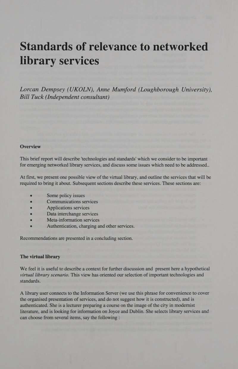 Standards of relevance to networked library services Lorcan Dempsey (UKOLN), Anne Mumford (Loughborough University), Bill Tuck (Independent consultant) Overview This brief report will describe 'technologies and standards' which we consider to be important for emerging networked library services, and discuss some issues which need to be addressed... At first, we present one possible view of the virtual library, and outline the services that will be required to bring it about. Subsequent sections describe these services. These sections are: se Some policy issues e Communications services ® Applications services e Data interchange services ® Meta-information services ® Authentication, charging and other services. Recommendations are presented in a concluding section. The virtual library We feel it is useful to describe a context for further discussion and present here a hypothetical virtual library scenario. This view has oriented our selection of important technologies and standards. A library user connects to the Information Server (we use this phrase for convenience to cover the organised presentation of services, and do not suggest how it is constructed), and is authenticated. She is a lecturer preparing a course on the image of the city in modernist literature, and is looking for information on Joyce and Dublin. She selects library services and can choose from several items, say the following :