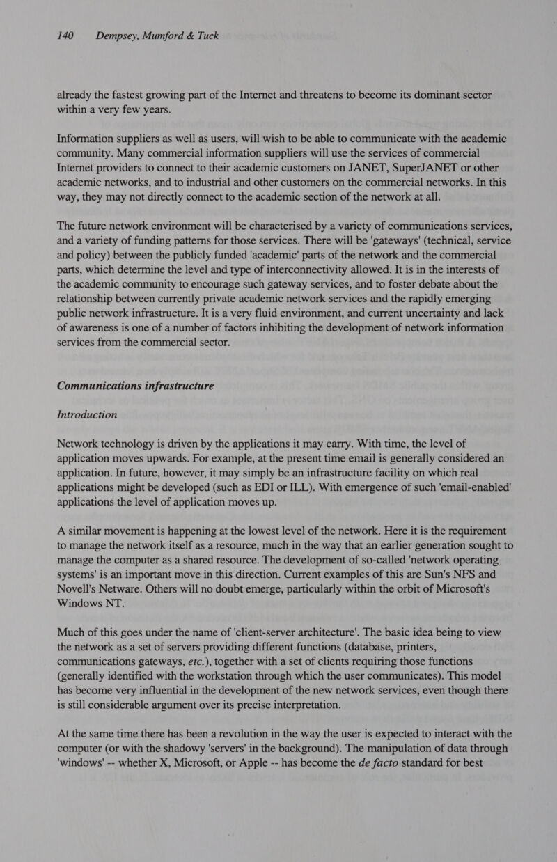 already the fastest growing part of the Internet and threatens to become its dominant sector within a very few years. Information suppliers as well as users, will wish to be able to communicate with the academic community. Many commercial information suppliers will use the services of commercial Internet providers to connect to their academic customers on JANET, SuperJANET or other academic networks, and to industrial and other customers on the commercial networks. In this way, they may not directly connect to the academic section of the network at all. The future network environment will be characterised by a variety of communications services, and a variety of funding patterns for those services. There will be 'gateways' (technical, service and policy) between the publicly funded 'academic' parts of the network and the commercial parts, which determine the level and type of interconnectivity allowed. It is in the interests of the academic community to encourage such gateway services, and to foster debate about the relationship between currently private academic network services and the rapidly emerging public network infrastructure. It is a very fluid environment, and current uncertainty and lack of awareness is one of a number of factors inhibiting the development of network information services from the commercial sector. Communications infrastructure Introduction Network technology is driven by the applications it may carry. With time, the level of application moves upwards. For example, at the present time email is generally considered an application. In future, however, it may simply be an infrastructure facility on which real applications might be developed (such as EDI or ILL). With emergence of such 'email-enabled' applications the level of application moves up. A similar movement is happening at the lowest level of the network. Here it is the requirement to manage the network itself as a resource, much in the way that an earlier generation sought to manage the computer as a shared resource. The development of so-called 'network operating systems' is an important move in this direction. Current examples of this are Sun's NFS and Novell's Netware. Others will no doubt emerge, particularly within the orbit of Microsoft's Windows NT. Much of this goes under the name of ‘client-server architecture’. The basic idea being to view the network as a set of servers providing different functions (database, printers, communications gateways, etc.), together with a set of clients requiring those functions (generally identified with the workstation through which the user communicates). This model has become very influential in the development of the new network services, even though there is still considerable argument over its precise interpretation. At the same time there has been a revolution in the way the user is expected to interact with the computer (or with the shadowy 'servers' in the background). The manipulation of data through 'windows' -- whether X, Microsoft, or Apple -- has become the de facto standard for best