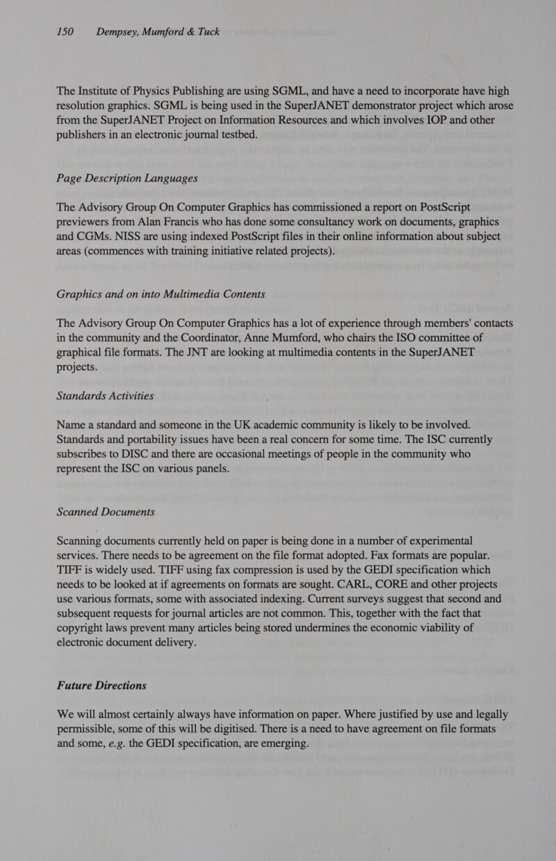 The Institute of Physics Publishing are using SGML, and have a need to incorporate have high resolution graphics. SGML is being used in the SuperJANET demonstrator project which arose from the SuperJANET Project on Information Resources and which involves IOP and other publishers in an electronic journal testbed. Page Description Languages The Advisory Group On Computer Graphics has commissioned a report on PostScript previewers from Alan Francis who has done some consultancy work on documents, graphics and CGMs. NISS are using indexed PostScript files in their online information about subject areas (commences with training initiative related projects). Graphics and on into Multimedia Contents The Advisory Group On Computer Graphics has a lot of experience through members' contacts in the community and the Coordinator, Anne Mumford, who chairs the ISO committee of graphical file formats. The JNT are looking at multimedia contents in the SuperJANET projects. Standards Activities Name a standard and someone in the UK academic community is likely to be involved. Standards and portability issues have been a real concern for some time. The ISC currently subscribes to DISC and there are occasional meetings of people in the community who represent the ISC on various panels. Scanned Documents Scanning documents currently held on paper is being done in a number of experimental services. There needs to be agreement on the file format adopted. Fax formats are popular. TIFF is widely used. TIFF using fax compression is used by the GEDI specification which needs to be looked at if agreements on formats are sought. CARL, CORE and other projects use various formats, some with associated indexing. Current surveys suggest that second and subsequent requests for journal articles are not common. This, together with the fact that copyright laws prevent many articles being stored undermines the economic viability of electronic document delivery. Future Directions We will almost certainly always have information on paper. Where justified by use and legally permissible, some of this will be digitised. There is a need to have agreement on file formats and some, e.g. the GEDI specification, are emerging.