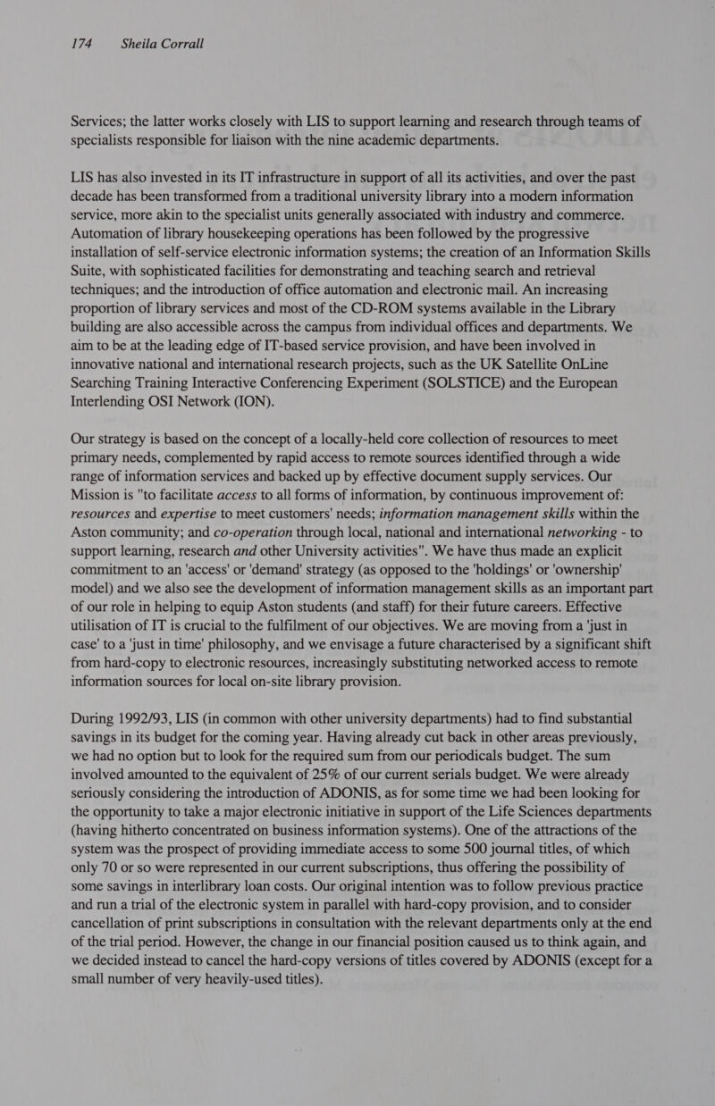Services; the latter works closely with LIS to support learning and research through teams of specialists responsible for liaison with the nine academic departments. LIS has also invested in its IT infrastructure in support of all its activities, and over the past decade has been transformed from a traditional university library into a modern information service, more akin to the specialist units generally associated with industry and commerce. Automation of library housekeeping operations has been followed by the progressive installation of self-service electronic information systems; the creation of an Information Skills Suite, with sophisticated facilities for demonstrating and teaching search and retrieval techniques; and the introduction of office automation and electronic mail. An increasing proportion of library services and most of the CD-ROM systems available in the Library building are also accessible across the campus from individual offices and departments. We aim to be at the leading edge of IT-based service provision, and have been involved in innovative national and international research projects, such as the UK Satellite OnLine Searching Training Interactive Conferencing Experiment (SOLSTICE) and the European Interlending OSI Network (ION). Our strategy is based on the concept of a locally-held core collection of resources to meet primary needs, complemented by rapid access to remote sources identified through a wide range of information services and backed up by effective document supply services. Our Mission is to facilitate access to all forms of information, by continuous improvement of: resources and expertise to meet customers’ needs; information management skills within the Aston community; and co-operation through local, national and international networking - to support learning, research and other University activities. We have thus made an explicit commitment to an 'access' or 'demand' strategy (as opposed to the 'holdings' or 'ownership' model) and we also see the development of information management skills as an important part of our role in helping to equip Aston students (and staff) for their future careers. Effective utilisation of IT is crucial to the fulfilment of our objectives. We are moving from a ‘just in case’ to a ‘just in time’ philosophy, and we envisage a future characterised by a significant shift from hard-copy to electronic resources, increasingly substituting networked access to remote information sources for local on-site library provision. During 1992/93, LIS (in common with other university departments) had to find substantial savings in its budget for the coming year. Having already cut back in other areas previously, we had no option but to look for the required sum from our periodicals budget. The sum involved amounted to the equivalent of 25% of our current serials budget. We were already seriously considering the introduction of ADONIS, as for some time we had been looking for the opportunity to take a major electronic initiative in support of the Life Sciences departments (having hitherto concentrated on business information systems). One of the attractions of the system was the prospect of providing immediate access to some 500 journal titles, of which only 70 or so were represented in our current subscriptions, thus offering the possibility of some savings in interlibrary loan costs. Our original intention was to follow previous practice and run a trial of the electronic system in parallel with hard-copy provision, and to consider cancellation of print subscriptions in consultation with the relevant departments only at the end of the trial period. However, the change in our financial position caused us to think again, and we decided instead to cancel the hard-copy versions of titles covered by ADONIS (except for a small number of very heavily-used titles).
