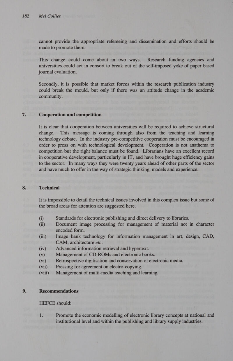 cannot provide the appropriate refereeing and dissemination and efforts should be made to promote them. This change could come about in two ways. Research funding agencies and universities could act in consort to break out of the self-imposed yoke of paper based journal evaluation. Secondly, it is possible that market forces within the research publication industry could break the mould, but only if there was an attitude change in the academic community. Cooperation and competition It is clear that cooperation between universities will be required to achieve structural change. This message is coming through also from the teaching and learning technology debate. In the industry pre-competitive cooperation must be encouraged in order to press on with technological development. Cooperation is not anathema to competition but the right balance must be found. Librarians have an excellent record in cooperative development, particularly in IT, and have brought huge efficiency gains to the sector. In many ways they were twenty years ahead of other parts of the sector and have much to offer in the way of strategic thinking, models and experience. Technical It is impossible to detail the technical issues involved in this complex issue but some of the broad areas for attention are suggested here. (i) Standards for electronic publishing and direct delivery to libraries. (11) Document image processing for management of material not in character encoded form. (iii) Image bank technology for information management in art, design, CAD, CAM, architecture etc. (iv) Advanced information retrieval and hypertext. (v) Management of CD-ROMs and electronic books. (vi) Retrospective digitisation and conservation of electronic media. (vii) | Pressing for agreement on electro-copying. (viii) Management of multi-media teaching and learning. Recommendations HEFCE should: 1. Promote the economic modelling of electronic library concepts at national and institutional level and within the publishing and library supply industries.