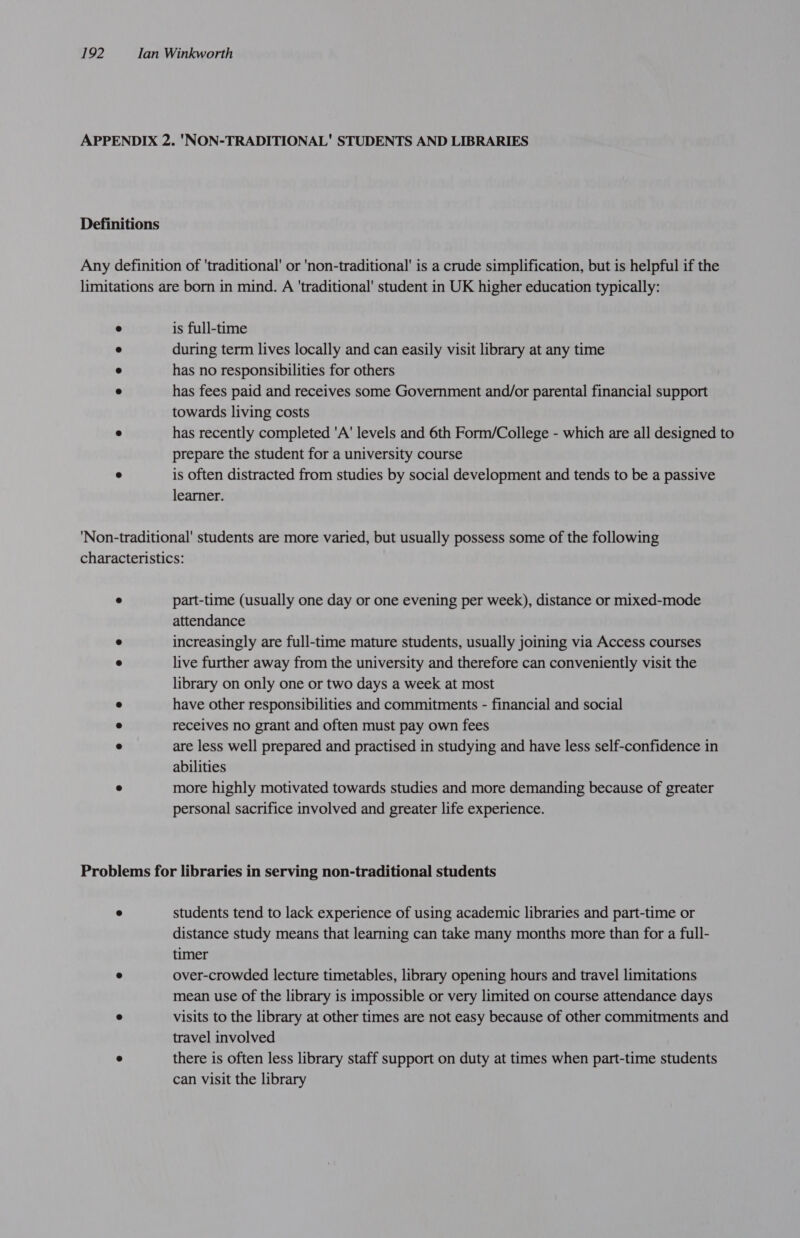 APPENDIX 2. 'NON-TRADITIONAL' STUDENTS AND LIBRARIES Definitions Any definition of ‘traditional’ or 'non-traditional' is a crude simplification, but is helpful if the limitations are born in mind. A ‘traditional’ student in UK higher education typically: ° is full-time ° during term lives locally and can easily visit library at any time ® has no responsibilities for others « has fees paid and receives some Government and/or parental financial support towards living costs ° has recently completed 'A' levels and 6th Form/College - which are all designed to prepare the student for a university course e is often distracted from studies by social development and tends to be a passive learner. ‘Non-traditional’ students are more varied, but usually possess some of the following characteristics: ® part-time (usually one day or one evening per week), distance or mixed-mode attendance ® increasingly are full-time mature students, usually joining via Access courses ° live further away from the university and therefore can conveniently visit the library on only one or two days a week at most @ have other responsibilities and commitments - financial and social ® receives no grant and often must pay own fees ° are less well prepared and practised in studying and have less self-confidence in abilities ® more highly motivated towards studies and more demanding because of greater personal sacrifice involved and greater life experience. Problems for libraries in serving non-traditional students ® students tend to lack experience of using academic libraries and part-time or distance study means that learning can take many months more than for a full- timer 8 over-crowded lecture timetables, library opening hours and travel limitations mean use of the library is impossible or very limited on course attendance days ° visits to the library at other times are not easy because of other commitments and travel involved ° there is often less library staff support on duty at times when part-time students can visit the library