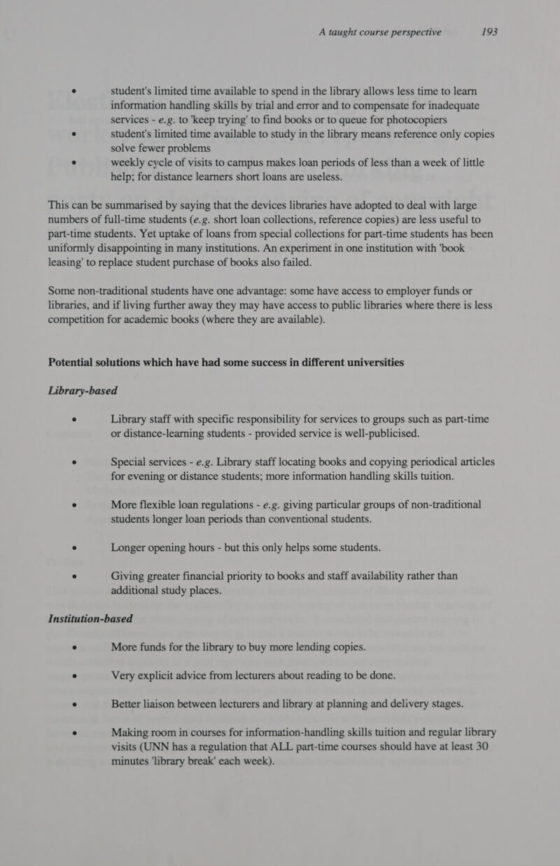 ° student's limited time available to spend in the library allows less time to learn information handling skills by trial and error and to compensate for inadequate services - e.g. to ‘keep trying’ to find books or to queue for photocopiers * student's limited time available to study in the library means reference only copies solve fewer problems ” weekly cycle of visits to campus makes loan periods of less than a week of little help; for distance learners short loans are useless. This can be summarised by saying that the devices libraries have adopted to deal with large numbers of full-time students (e.g. short loan collections, reference copies) are less useful to part-time students. Yet uptake of loans from special collections for part-time students has been uniformly disappointing in many institutions. An experiment in one institution with 'book leasing’ to replace student purchase of books also failed. Some non-traditional students have one advantage: some have access to employer funds or libraries, and if living further away they may have access to public libraries where there is less competition for academic books (where they are available). Potential solutions which have had some success in different universities Library-based * Library staff with specific responsibility for services to groups such as part-time or distance-learning students - provided service is well-publicised. ° Special services - e.g. Library staff locating books and copying periodical articles for evening or distance students; more information handling skills tuition. ° More flexible loan regulations - e.g. giving particular groups of non-traditional students longer loan periods than conventional students. ° Longer opening hours - but this only helps some students. * Giving greater financial priority to books and staff availability rather than additional study places. Institution-based ® More funds for the library to buy more lending copies. « Very explicit advice from lecturers about reading to be done. « Better liaison between lecturers and library at planning and delivery stages. “ Making room in courses for information-handling skills tuition and regular library visits (UNN has a regulation that ALL part-time courses should have at least 30 minutes ‘library break' each week).