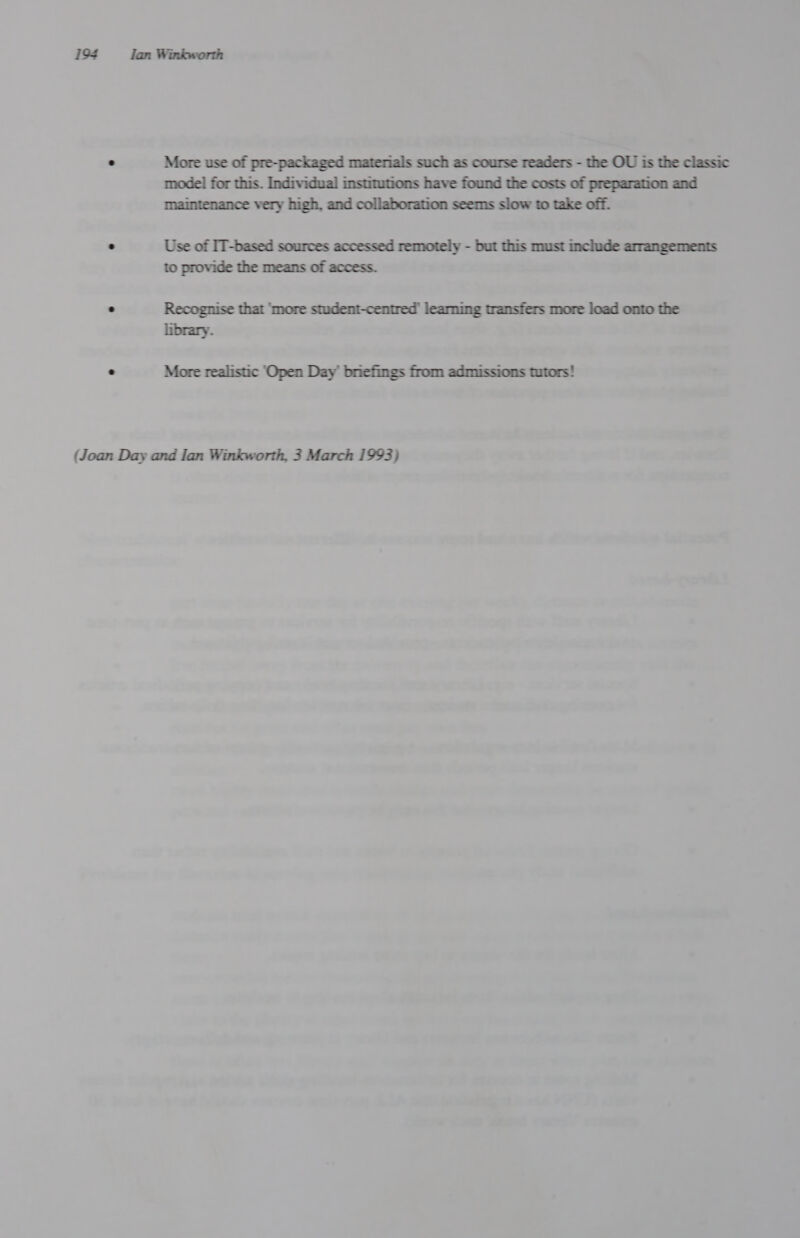 . More use of pre-packaged materials such as course readers - the OU is the classic mode! for this. Individual institutions have found the costs of preparation and maintenance very high, and collaboration seems slow to take off. ’ Use of IT-based sources accessed remotely - but this must include arrangements to provide the means of access. . Recognise that ‘more student-centred’ learning transfers more load onto the library. . More realistic ‘Open Day’ briefings from admissions tutors! (Joan Day and Ian Winkworth, 3 March 1993)