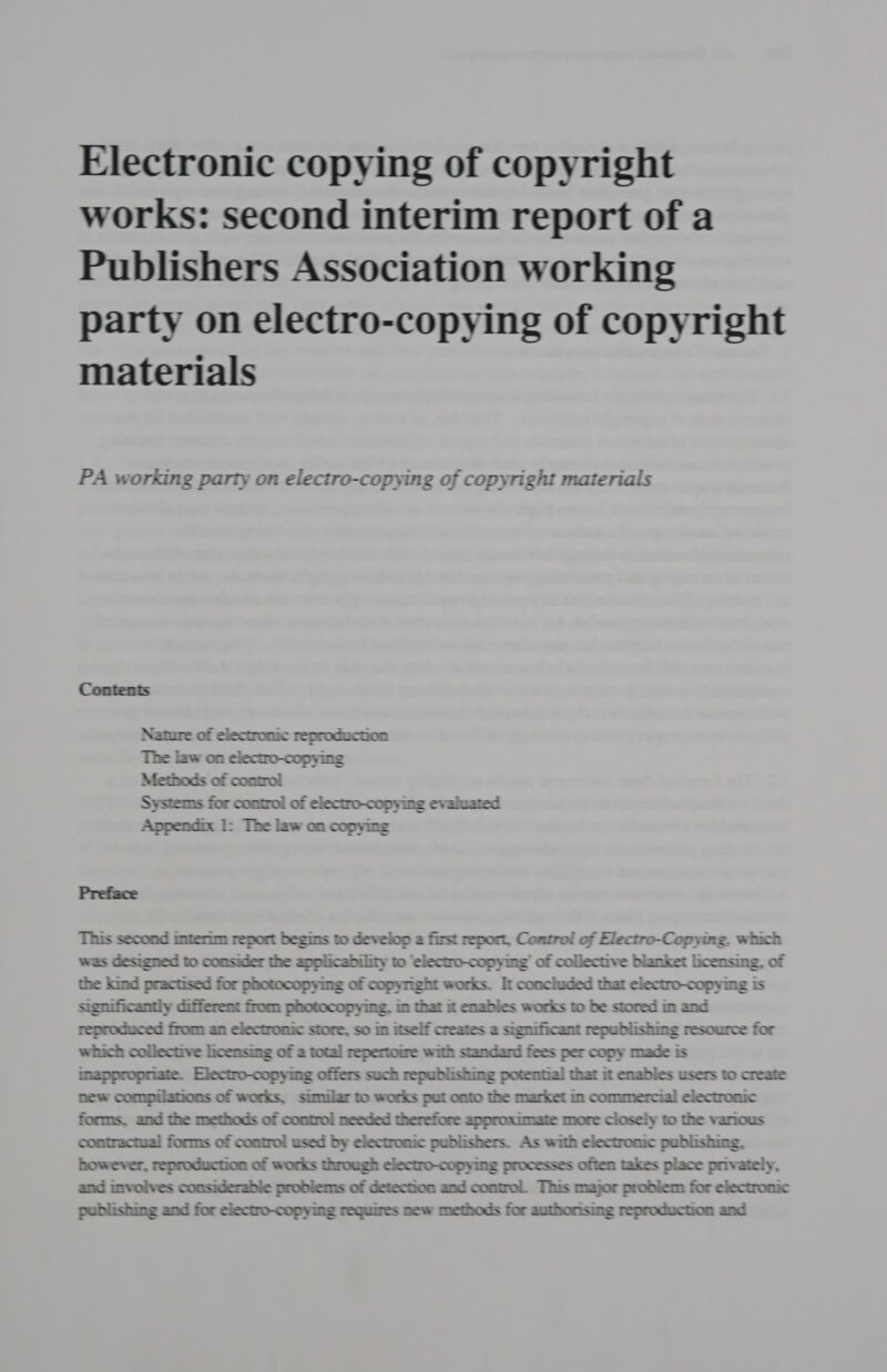 Electronic copying of copyright works: second interim report of a Publishers Association working party on electro-copying of copyright materials PA working party on electro-copying of copyright materials Contents Nature of electronic reproduction The law on electro-copying Methods of control Systems for control of electro-copying evaluated Appendix 1: The law on copying Preface This second imterim report begins to develop a first report, Control of Electro-Copying, which was designed to consider the applicability to ‘electro-copymg’ of collective blanket licensing. of the kind practised for photocopying of copynght works. It concluded that electro-copying is significantly different from photocopying. im that it enables works to be stored m and reproduced from an electronic store, so in itself creates a significant republishing resource for which collective licensing of a total repertome with standard fees per copy made is imappropriate. Electro-copying offers such republishing potential that it enables users to create new compilations of works, simular to works put onto the market in commercial electronic forms, and the methods of control needed therefore approximate more closely to the various contractual forms of control used by electronic publishers. As with electronic publishing, however, reproduction of works through electro-copying processes often takes place privately, and involves considerable problems of detection and control. This major problem for electronic