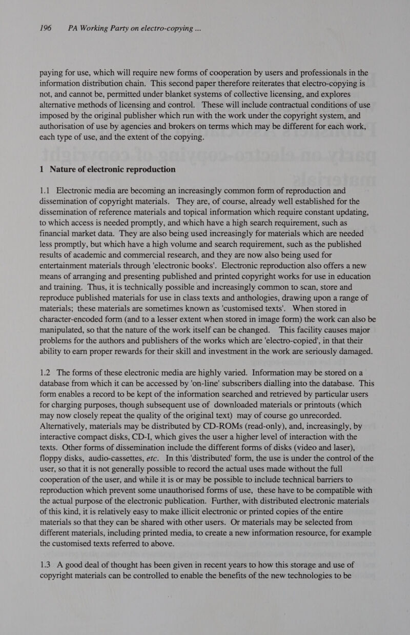 paying for use, which will require new forms of cooperation by users and professionals in the information distribution chain. This second paper therefore reiterates that electro-copying is not, and cannot be, permitted under blanket systems of collective licensing, and explores alternative methods of licensing and control. These will include contractual conditions of use imposed by the original publisher which run with the work under the copyright system, and authorisation of use by agencies and brokers on terms which may be different for each work, each type of use, and the extent of the copying. 1 Nature of electronic reproduction 1.1 Electronic media are becoming an increasingly common form of reproduction and dissemination of copyright materials. They are, of course, already well established for the dissemination of reference materials and topical information which require constant updating, to which access is needed promptly, and which have a high search requirement, such as financial market data. They are also being used increasingly for materials which are needed less promptly, but which have a high volume and search requirement, such as the published results of academic and commercial research, and they are now also being used for entertainment materials through ‘electronic books'. Electronic reproduction also offers a new means of arranging and presenting published and printed copyright works for use in education and training. Thus, it is technically possible and increasingly common to scan, store and reproduce published materials for use in class texts and anthologies, drawing upon a range of materials; these materials are sometimes known as ‘customised texts’. When stored in character-encoded form (and to a lesser extent when stored in image form) the work can also be manipulated, so that the nature of the work itself can be changed. This facility causes major problems for the authors and publishers of the works which are 'electro-copied’, in that their ability to earn proper rewards for their skill and investment in the work are seriously damaged. 1.2. The forms of these electronic media are highly varied. Information may be stored on a database from which it can be accessed by ‘on-line’ subscribers dialling into the database. This form enables a record to be kept of the information searched and retrieved by particular users for charging purposes, though subsequent use of downloaded materials or printouts (which may now closely repeat the quality of the original text) may of course go unrecorded. Alternatively, materials may be distributed by CD-ROMs (read-only), and, increasingly, by interactive compact disks, CD-I, which gives the user a higher level of interaction with the texts. Other forms of dissemination include the different forms of disks (video and laser), floppy disks, audio-cassettes, etc. In this 'distributed' form, the use is under the control of the user, so that it is not generally possible to record the actual uses made without the full cooperation of the user, and while it is or may be possible to include technical barriers to reproduction which prevent some unauthorised forms of use, these have to be compatible with the actual purpose of the electronic publication. Further, with distributed electronic materials of this kind, it is relatively easy to make illicit electronic or printed copies of the entire materials so that they can be shared with other users. Or materials may be selected from different materials, including printed media, to create a new information resource, for example the customised texts referred to above. 1.3. A good deal of thought has been given in recent years to how this storage and use of copyright materials can be controlled to enable the benefits of the new technologies to be