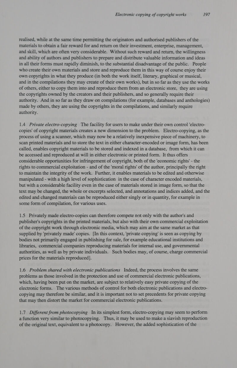 realised, while at the same time permitting the originators and authorised publishers of the materials to obtain a fair reward for and return on their investment, enterprise, management, and skill, which are often very considerable. Without such reward and return, the willingness and ability of authors and publishers to prepare and distribute valuable information and ideas in all their forms must rapidly diminish, to the substantial disadvantage of the public. People who create their own materials and store and reproduce them in this way of course enjoy their own copyrights in what they produce (in both the work itself, literary, graphical or musical, and in the compilations they may create of their own works), but in so far as they use the works of others, either to copy them into and reproduce them from an electronic store, they are using the copyrights owned by the creators and their publishers, and so generally require their authority. And in so far as they draw on compilations (for example, databases and anthologies) made by others, they are using the copyrights in the compilations, and similarly require authority. 1.4 Private electro-copying The facility for users to make under their own control 'electro- copies' of copyright materials creates a new dimension to the problem. Electro-copying, as the process of using a scanner, which may now be a relatively inexpensive piece of machinery, to scan printed materials and to store the text in either character-encoded or image form, has been called, enables copyright materials to be stored and indexed in a database, from which it can be accessed and reproduced at will in either electronic or printed form. It thus offers considerable opportunities for infringement of copyright, both of the 'economic rights' - the rights to commercial exploitation - and of the 'moral rights’ of the author, principally the right to maintain the integrity of the work. Further, it enables materials to be edited and otherwise manipulated - with a high level of sophistication in the case of character encoded materials, but with a considerable facility even in the case of materials stored in image form, so that the text may be changed, the whole or excerpts selected, and annotations and indices added, and the edited and changed materials can be reproduced either singly or in quantity, for example in some form of compilation, for various uses. 1.5 Privately made electro-copies can therefore compete not only with the author's and publisher's copyrights in the printed materials, but also with their own commercial exploitation of the copyright work through electronic media, which may aim at the same market as that supplied by 'privately made' copies. [In this context, ‘private copying' is seen as copying by bodies not primarily engaged in publishing for sale, for example educational institutions and libraries, commercial companies reproducing materials for internal use, and governmental authorities, as well as by private individuals. Such bodies may, of course, charge commercial prices for the materials reproduced]. 1.6 Problem shared with electronic publications Indeed, the process involves the same problems as those involved in the protection and use of commercial electronic publications, which, having been put on the market, are subject to relatively easy private copying of the electronic forms. The various methods of control for both electronic publications and electro- copying may therefore be similar, and it is important not to set precedents for private copying that may then distort the market for commercial electronic publications. 1.7 Different from photocopying In its simplest form, electro-copying may seem to perform a function very similar to photocopying. Thus, it may be used to make a siavish reproduction of the original text, equivalent to a photocopy. However, the added sophistication of the