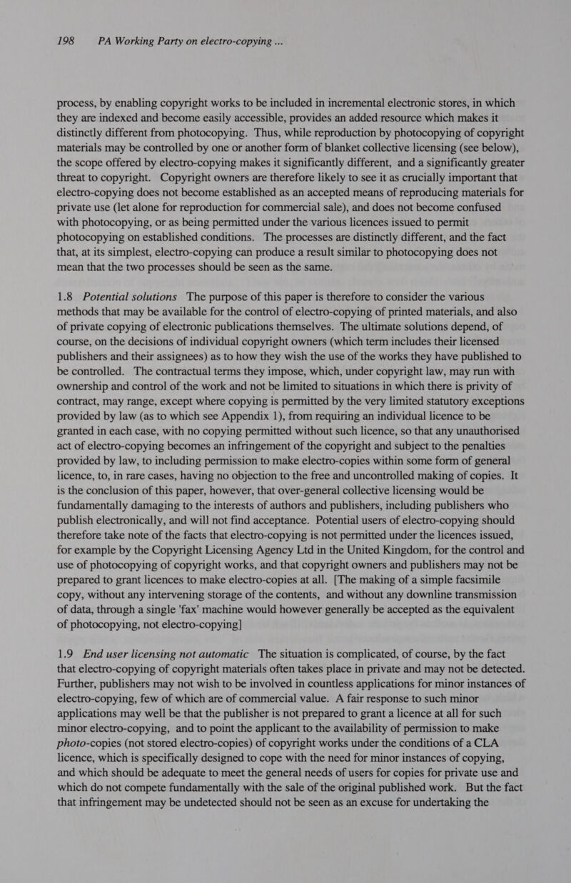 process, by enabling copyright works to be included in incremental electronic stores, in which they are indexed and become easily accessible, provides an added resource which makes it distinctly different from photocopying. Thus, while reproduction by photocopying of copyright materials may be controlled by one or another form of blanket collective licensing (see below), the scope offered by electro-copying makes it significantly different, and a significantly greater threat to copyright. Copyright owners are therefore likely to see it as crucially important that electro-copying does not become established as an accepted means of reproducing materials for private use (let alone for reproduction for commercial sale), and does not become confused with photocopying, or as being permitted under the various licences issued to permit photocopying on established conditions. The processes are distinctly different, and the fact that, at its simplest, electro-copying can produce a result similar to photocopying does not mean that the two processes should be seen as the same. 1.8 Potential solutions The purpose of this paper is therefore to consider the various methods that may be available for the control of electro-copying of printed materials, and also of private copying of electronic publications themselves. The ultimate solutions depend, of course, on the decisions of individual copyright owners (which term includes their licensed publishers and their assignees) as to how they wish the use of the works they have published to be controlled. The contractual terms they impose, which, under copyright law, may run with ownership and control of the work and not be limited to situations in which there is privity of contract, may range, except where copying is permitted by the very limited statutory exceptions provided by law (as to which see Appendix 1), from requiring an individual licence to be granted in each case, with no copying permitted without such licence, so that any unauthorised act of electro-copying becomes an infringement of the copyright and subject to the penalties provided by law, to including permission to make electro-copies within some form of general licence, to, in rare cases, having no objection to the free and uncontrolled making of copies. It is the conclusion of this paper, however, that over-general collective licensing would be fundamentally damaging to the interests of authors and publishers, including publishers who publish electronically, and will not find acceptance. Potential users of electro-copying should therefore take note of the facts that electro-copying is not permitted under the licences issued, for example by the Copyright Licensing Agency Ltd in the United Kingdom, for the control and use of photocopying of copyright works, and that copyright owners and publishers may not be prepared to grant licences to make electro-copies at all. [The making of a simple facsimile copy, without any intervening storage of the contents, and without any downline transmission of data, through a single 'fax' machine would however generally be accepted as the equivalent of photocopying, not electro-copying] 1.9 End user licensing not automatic The situation is complicated, of course, by the fact that electro-copying of copyright materials often takes place in private and may not be detected. Further, publishers may not wish to be involved in countless applications for minor instances of electro-copying, few of which are of commercial value. A fair response to such minor applications may well be that the publisher is not prepared to grant a licence at all for such minor electro-copying, and to point the applicant to the availability of permission to make photo-copies (not stored electro-copies) of copyright works under the conditions of a CLA licence, which is specifically designed to cope with the need for minor instances of copying, and which should be adequate to meet the general needs of users for copies for private use and which do not compete fundamentally with the sale of the original published work. But the fact that infringement may be undetected should not be seen as an excuse for undertaking the