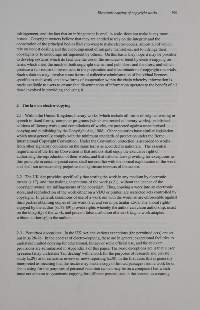 infringement, and the fact that an infringement is small in scale does not make it any more honest. Copyright owners believe that they are entitled to rely on the integrity and the cooperation of the principal bodies likely to want to make electro-copies, almost all of which rely on honest dealing and the encouragement of integrity themselves, not to infringe their copyrights or to encourage infringement by others. On this basis, they hope it may be possible to develop systems which do facilitate the use of the resources offered by electro-copying on terms which meet the needs of both copyright owners and publishers and the users, and which produce a fair return on investment in the preparation and dissemination of copyright materials. Such solutions may involve some forms of collective administration of individual licences specific to each work, and new forms of cooperation within the chain whereby information is made available to users to ensure that dissemination of information operates to the benefit of all those involved in providing and using it. 2 The law on electro-copying 2.1 Within the United Kingdom, literary works (which include all forms of original writing or speech in fixed form), computer programs (which are treated as literary works), published editions of literary works, and compilations of works, are protected against unauthorised copying and publishing by the Copyright Act, 1988. Other countries have similar legislation, which must generally comply with the minimum standards of protection under the Berne International Copyright Convention. Under the Convention protection is accorded to works from other signatory countries on the same terms as accorded to nationals. The essential requirement of the Berne Convention is that authors shall enjoy the exclusive right of authorising the reproduction of their works, and that national laws providing for exceptions to this principle in certain special cases shall not conflict with the normal exploitation of the work and shall not unreasonably prejudice the legitimate interests of the author. 2.2 The UK Act provides specifically that storing the work in any medium by electronic means (s.17), and that making adaptations of the work (s.21), without the licence of the copyright owner, are infringements of the copyright. Thus, copying a work into an electronic store, and reproduction of the work either on a VDU or printer, are restricted acts controlled by copyright. In general, conditions of use of a work run with the work, so are enforceable against third parties obtaining copies of the work (s.2, and see in particular s.56). The 'moral rights' enjoyed by the author (ss.77-89) provide rights whereby the author can claim authorship, insist on the integrity of the work, and prevent false attribution of a work (e.g. a work adapted without authority) to the author. 2.3 Permitted exceptions Inthe UK Act, the various exceptions (the permitted acts) are set out in ss.28-76. In the context of electro-copying, these are in general exceptional facilities to undertake limited copying for educational, library or some official use, and the relevant provisions are summarised in Appendix 1 of this paper. The basic exceptions are i) that a user (a reader) may undertake 'fair dealing’ with a work for the purposes of research and private study (s.29) or of criticism, review or news reporting (s.30); in the first case, this is generally interpreted as meaning that the reader may make a copy of limited passages from a work he or she is using for the purposes of personal retention (which may be on a computer) but which must not amount to systematic copying for different persons, and in the second, as meaning