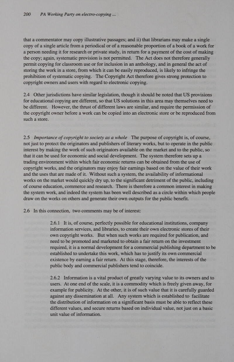 that a commentator may copy illustrative passages; and ii) that librarians may make a single copy of a single article from a periodical or of a reasonable proportion of a book of a work for a person needing it for research or private study, in return for a payment of the cost of making the copy; again, systematic provision is not permitted. The Act does not therefore generally permit copying for classroom use or for inclusion in an anthology, and in general the act of storing the work in a store, from which it can be easily reproduced, is likely to infringe the prohibition of systematic copying. The Copyright Act therefore gives strong protection to copyright owners and users with regard to electronic copying. 2.4 Other jurisdictions have similar legislation, though it should be noted that US provisions for educational copying are different, so that US solutions in this area may themselves need to be different. However, the thrust of different laws are similar, and require the permission of the copyright owner before a work can be copied into an electronic store or be reproduced from such a store. 2.5 Importance of copyright to society asa whole ‘The purpose of copyright is, of course, not just to protect the originators and publishers of literary works, but to operate in the public interest by making the work of such originators available on the market and to the public, so that it can be used for economic and social development. The system therefore sets up a trading environment within which fair economic returns can be obtained from the use of copyright works, and the originators may enjoy fair earnings based on the value of their work and the uses that are made of it. Without such a system, the availability of informational works on the market would quickly dry up, to the significant detriment of the public, including of course education, commerce and research. There is therefore a common interest in making the system work, and indeed the system has been well described as a circle within which people draw on the works on others and generate their own outputs for the public benefit. 2.6 In this connection, two comments may be of interest: 2.6.1 Itis, of course, perfectly possible for educational institutions, company information services, and libraries, to create their own electronic stores of their own copyright works. But when such works are required for publication, and need to be promoted and marketed to obtain a fair return on the investment required, it is anormal development for a commercial publishing department to be established to undertake this work, which has to justify its own commercial existence by earning a fair return. At this stage, therefore, the interests of the public body and commercial publishers tend to coincide. 2.6.2 Information is a vital product of greatly varying value to its owners and to users. At one end of the scale, it is a commodity which is freely given away, for example for publicity. At the other, it is of such value that it is carefully guarded against any dissemination at all. Any system which is established to facilitate the distribution of information on a significant basis must be able to reflect these different values, and secure returns based on individual value, not just on a basic unit value of information.