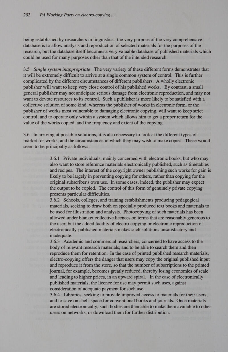 being established by researchers in linguistics: the very purpose of the very comprehensive database is to allow analysis and reproduction of selected materials for the purposes of the research, but the database itself becomes a very valuable database of published materials which could be used for many purposes other than that of the intended research. 3.5 Single system inappropriate The very variety of these different forms demonstrates that it will be extremely difficult to arrive at a single common system of control. This is further complicated by the different circumstances of different publishers. A wholly electronic publisher will want to keep very close control of his published works. By contrast, a small general publisher may not anticipate serious damage from electronic reproduction, and may not want to devote resources to its control. Such a publisher is more likely to be satisfied with a collective solution of some kind, whereas the publisher of works in electronic form, or the publisher of works most vulnerable to damaging electronic copying, will want to keep strict control, and to operate only within a system which allows him to get a proper return for the value of the works copied, and the frequency and extent of the copying. 3.6 In arriving at possible solutions, it is also necessary to look at the different types of market for works, and the circumstances in which they may wish to make copies. These would seem to be principally as follows: 3.6.1 Private individuals, mainly concerned with electronic books, but who may also want to store reference materials electronically published, such as timetables and recipes. The interest of the copyright owner publishing such works for gain is likely to be largely in preventing copying for others, rather than copying for the original subscriber's own use. In some cases, indeed, the publisher may expect the output to be copied. The control of this form of genuinely private copying presents particular difficulties. 3.6.2 Schools, colleges, and training establishments producing pedagogical materials, seeking to draw both on specially produced text books and materials to be used for illustration and analysis. Photocopying of such materials has been allowed under blanket collective licences on terms that are reasonably generous to the user, but the added facility of electro-copying or electronic reproduction of electronically-published materials makes such solutions unsatisfactory and inadequate. 3.6.3 Academic and commercial researchers, concerned to have access to the body of relevant research materials, and to be able to search them and then reproduce them for retention. In the case of printed published research materials, electro-copying offers the danger that users may copy the original published input and reproduce it from the store, so that the number of subscriptions to the printed journal, for example, becomes greatly reduced, thereby losing economies of scale and leading to higher prices, in an upward spiral. In the case of electronically published materials, the licence for use may permit such uses, against consideration of adequate payment for such use. 3.6.4 Libraries, seeking to provide improved access to materials for their users, and to save on shelf-space for conventional books and journals. Once materials are stored electronically, such bodies are then able to make them available to other users on networks, or download them for further distribution.