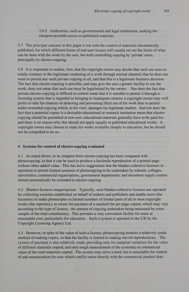 3.6.5 Authorities, such as governmental and legal institutions, seeking the cheapest possible access to published materials. 3.7 The principal concern in this paper is not with the control of materials electronically published, for which different forms of end-user licence will usually set out the limits of what can be done with the work by the user, but with controlling copying by 'private' users, principally by electro-copying. 3.8 Itis important to realise, first, that the copyright owner may decide that such use runs so totally contrary to the legitimate marketing of a work through normal channels that he does not want to permit any such private copying at all, and that this is a legitimate business decision. The fact that electro-copying is possible, and may give the user a greater facility to use the work, does not mean that such use must be legitimised by the owner. Nor does the fact that private electro-copying is difficult to control mean that it is sensible to permit it through a licensing system that is regarded as bringing in inadequate returns: a copyright owner may well prefer to take his chances of detecting and preventing illicit use of his work than to permit under-rewarded copying which, in his view, damages his legitimate market. And nor does the fact that a potential copier is a desirable educational or research institution mean that electro- copying should be permitted at low cost: educational materials generally have to be paid for, and there is no reason why this should not apply equally to published educational works. A copyright owner may choose to make his works available cheaply to education, but he should not be compelled to do so. 4 Systems for control of electro-copying evaluated 4.1 As noted above, in its simplest form electro-copying has been compared with photocopying, in that it can be used to produce a facsimile reproduction of a printed page without other added value. This has led to suggestions that the blanket collective licences in operation to permit limited amounts of photocopying to be undertaken by schools, colleges, universities, commercial organisations, government departments, and document supply centres should automatically be extended to electro-copying. 4.2 Blanket licences inappropriate Typically, such blanket collective licences are operated by collecting societies established on behalf of authors and publishers and enable users (the licensees) to make photocopies in limited numbers of limited parts of all or most copyright works (the repertory), in return for payment of a standard fee per page copied, which may vary according to the type of licence, the amount of copying undertaken being measured by some sample of the total constituency. This provides a very convenient facility for users at reasonable cost, particularly for education. Such a system is operated in the UK by the Copyright Licensing Agency Ltd. 4.3 However, in spite of the value of such a licence, photocopying remains a relatively crude method of making copies, so that the facility is limited to making slavish reproductions. The system of payment is also relatively crude, providing only for marginal variations for the value of different materials copied, and only rough measurement of the economic or commercial value of the total materials copied. The system may serve a need, but is unsuitable for control of and remuneration for uses which conflict more directly with the commercial product than