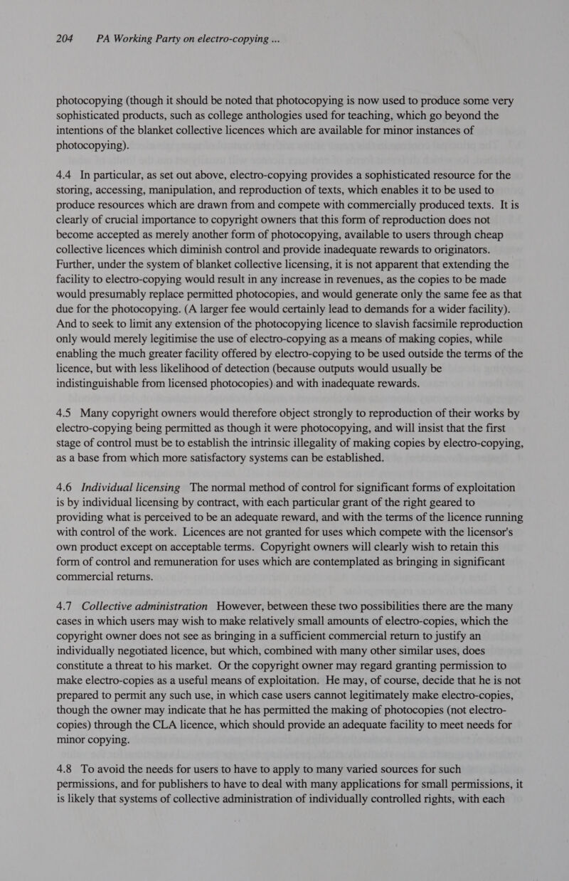photocopying (though it should be noted that photocopying is now used to produce some very sophisticated products, such as college anthologies used for teaching, which go beyond the intentions of the blanket collective licences which are available for minor instances of photocopying). 4.4 In particular, as set out above, electro-copying provides a sophisticated resource for the storing, accessing, manipulation, and reproduction of texts, which enables it to be used to produce resources which are drawn from and compete with commercially produced texts. It is clearly of crucial importance to copyright owners that this form of reproduction does not become accepted as merely another form of photocopying, available to users through cheap collective licences which diminish control and provide inadequate rewards to originators. Further, under the system of blanket collective licensing, it is not apparent that extending the facility to electro-copying would result in any increase in revenues, as the copies to be made would presumably replace permitted photocopies, and would generate only the same fee as that due for the photocopying. (A larger fee would certainly lead to demands for a wider facility). And to seek to limit any extension of the photocopying licence to slavish facsimile reproduction only would merely legitimise the use of electro-copying as a means of making copies, while enabling the much greater facility offered by electro-copying to be used outside the terms of the licence, but with less likelihood of detection (because outputs would usually be indistinguishable from licensed photocopies) and with inadequate rewards. 4.5 Many copyright owners would therefore object strongly to reproduction of their works by electro-copying being permitted as though it were photocopying, and will insist that the first stage of control must be to establish the intrinsic illegality of making copies by electro-copying, as a base from which more satisfactory systems can be established. 4.6 Individual licensing The normal method of control for significant forms of exploitation is by individual licensing by contract, with each particular grant of the right geared to providing what is perceived to be an adequate reward, and with the terms of the licence running with control of the work. Licences are not granted for uses which compete with the licensor's own product except on acceptable terms. Copyright owners will clearly wish to retain this form of control and remuneration for uses which are contemplated as bringing in significant commercial returns. 4.7 Collective administration However, between these two possibilities there are the many cases in which users may wish to make relatively small amounts of electro-copies, which the copyright owner does not see as bringing in a sufficient commercial return to justify an individually negotiated licence, but which, combined with many other similar uses, does constitute a threat to his market. Or the copyright owner may regard granting permission to make electro-copies as a useful means of exploitation. He may, of course, decide that he is not prepared to permit any such use, in which case users cannot legitimately make electro-copies, though the owner may indicate that he has permitted the making of photocopies (not electro- copies) through the CLA licence, which should provide an adequate facility to meet needs for minor copying. 4.8 To avoid the needs for users to have to apply to many varied sources for such permissions, and for publishers to have to deal with many applications for small permissions, it is likely that systems of collective administration of individually controlled rights, with each