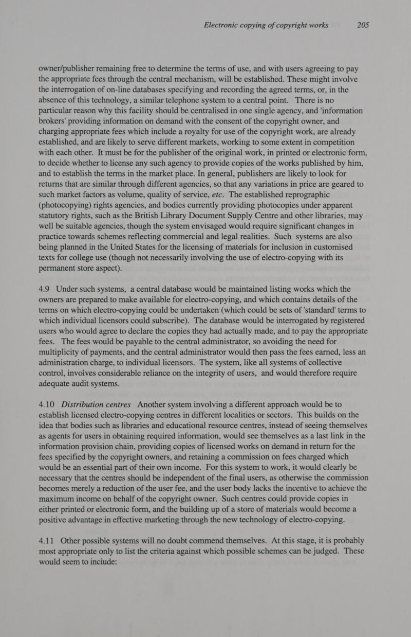 owner/publisher remaining free to determine the terms of use, and with users agreeing to pay the appropriate fees through the central mechanism, will be established. These might involve the interrogation of on-line databases specifying and recording the agreed terms, or, in the absence of this technology, a similar telephone system to a central point. There is no particular reason why this facility should be centralised in one single agency, and 'information brokers’ providing information on demand with the consent of the copyright owner, and charging appropriate fees which include a royalty for use of the copyright work, are already established, and are likely to serve different markets, working to some extent in competition with each other. It must be for the publisher of the original work, in printed or electronic form, to decide whether to license any such agency to provide copies of the works published by him, and to establish the terms in the market place. In general, publishers are likely to look for returns that are similar through different agencies, so that any variations in price are geared to such market factors as volume, quality of service, etc. The established reprographic (photocopying) rights agencies, and bodies currently providing photocopies under apparent statutory rights, such as the British Library Document Supply Centre and other libraries, may well be suitable agencies, though the system envisaged would require significant changes in practice towards schemes reflecting commercial and legal realities. Such systems are also being planned in the United States for the licensing of materials for inclusion in customised texts for college use (though not necessarily involving the use of electro-copying with its permanent store aspect). 4.9 Under such systems, a central database would be maintained listing works which the owners are prepared to make available for electro-copying, and which contains details of the terms on which electro-copying could be undertaken (which could be sets of 'standard' terms to which individual licensors could subscribe). The database would be interrogated by registered users who would agree to declare the copies they had actually made, and to pay the appropriate fees. The fees would be payable to the central administrator, so avoiding the need for multiplicity of payments, and the central administrator would then pass the fees earned, less an administration charge, to individual licensors. The system, like all systems of collective control, involves considerable reliance on the integrity of users, and would therefore require adequate audit systems. 4.10 Distribution centres Another system involving a different approach would be to establish licensed electro-copying centres in different localities or sectors. This builds on the idea that bodies such as libraries and educational resource centres, instead of seeing themselves as agents for users in obtaining required information, would see themselves as a last link in the information provision chain, providing copies of licensed works on demand in return for the fees specified by the copyright owners, and retaining a commission on fees charged which would be an essential part of their own income. For this system to work, it would clearly be necessary that the centres should be independent of the final users, as otherwise the commission becomes merely a reduction of the user fee, and the user body lacks the incentive to achieve the maximum income on behalf of the copyright owner. Such centres could provide copies in either printed or electronic form, and the building up of a store of materials would become a positive advantage in effective marketing through the new technology of electro-copying. 4.11 Other possible systems will no doubt commend themselves. At this stage, it is probably most appropriate only to list the criteria against which possible schemes can be judged. These would seem to inciude: