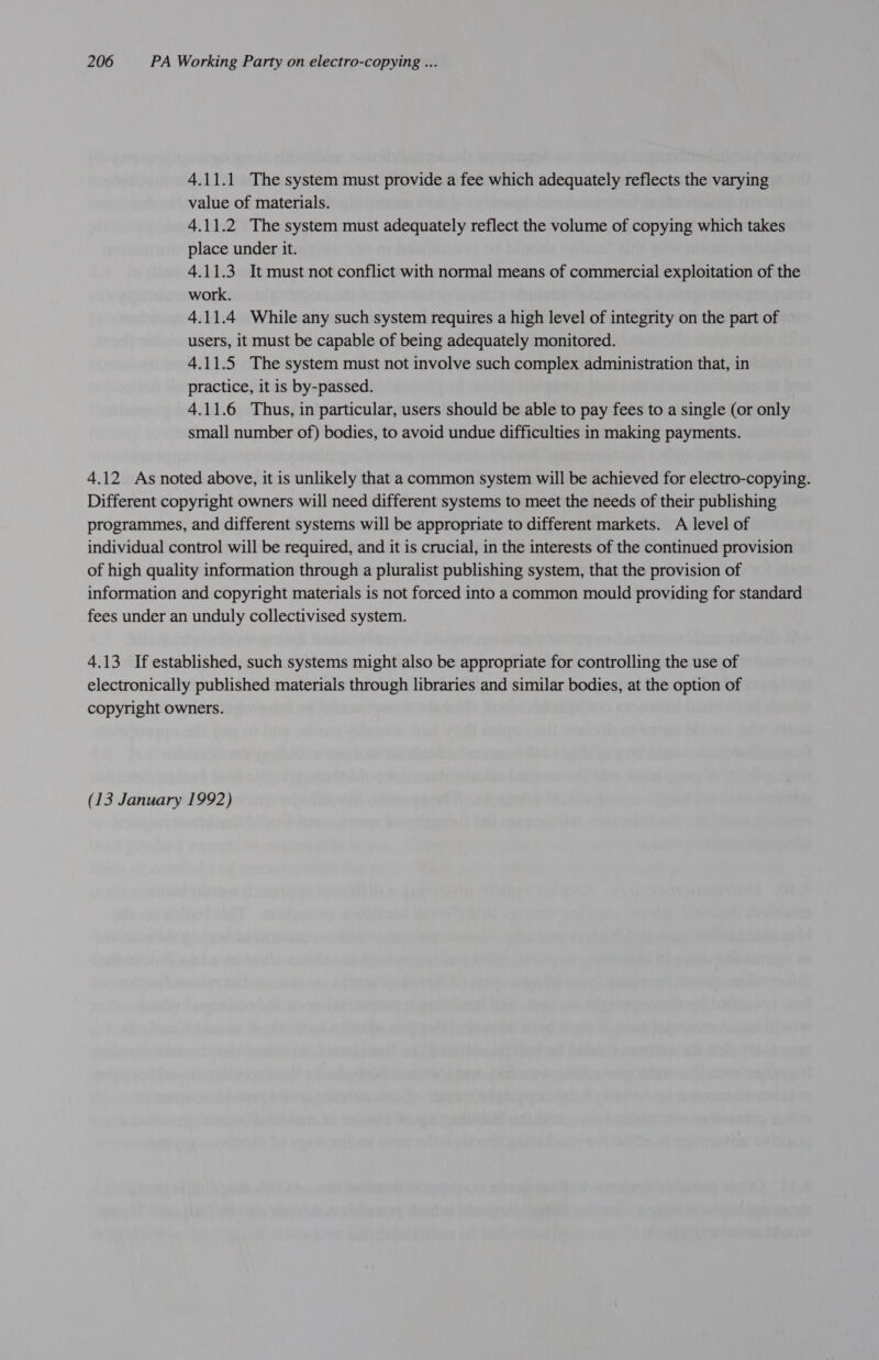 4.11.1 The system must provide a fee which adequately reflects the varying value of materials. 4.11.2 The system must adequately reflect the volume of copying which takes place under it. 4.11.3 It must not conflict with normal means of commercial exploitation of the work. 4.11.4 While any such system requires a high level of integrity on the part of users, it must be capable of being adequately monitored. 4.11.5 The system must not involve such complex administration that, in practice, it is by-passed. 4.11.6 Thus, in particular, users should be able to pay fees to a single (or only small number of) bodies, to avoid undue difficulties in making payments. 4.12 As noted above, it is unlikely that a common system will be achieved for electro-copying. Different copyright owners will need different systems to meet the needs of their publishing programmes, and different systems will be appropriate to different markets. A level of individual control will be required, and it is crucial, in the interests of the continued provision of high quality information through a pluralist publishing system, that the provision of information and copyright materials is not forced into a common mould providing for standard fees under an unduly collectivised system. 4.13 If established, such systems might also be appropriate for controlling the use of electronically published materials through libraries and similar bodies, at the option of copyright owners. (13 January 1992)