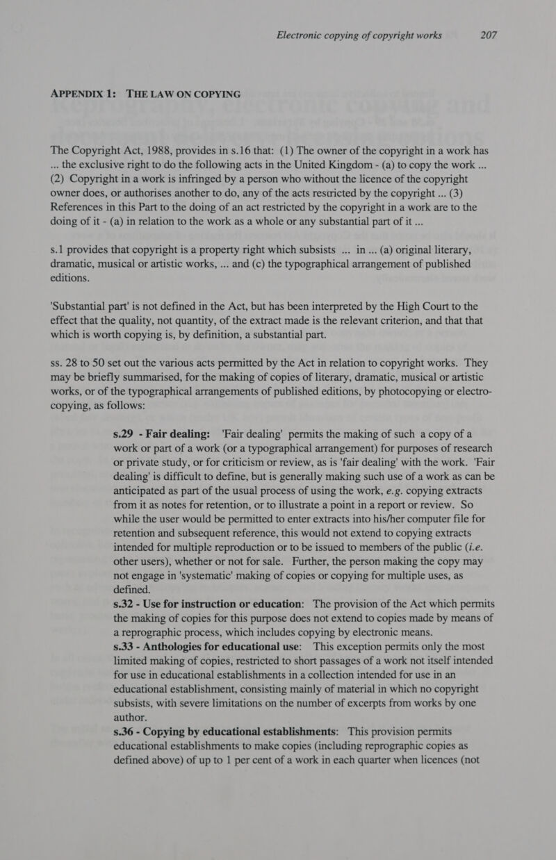 APPENDIX 1: THE LAW ON COPYING The Copyright Act, 1988, provides in s.16 that: (1) The owner of the copyright in a work has ... the exclusive right to do the following acts in the United Kingdom - (a) to copy the work ... (2) Copyright in a work is infringed by a person who without the licence of the copyright owner does, or authorises another to do, any of the acts restricted by the copyright ... (3) References in this Part to the doing of an act restricted by the copyright in a work are to the doing of it - (a) in relation to the work as a whole or any substantial part of it ... s.1 provides that copyright is a property right which subsists ... in ... (a) original literary, dramatic, musical or artistic works, ... and (c) the typographical arrangement of published editions. ‘Substantial part' is not defined in the Act, but has been interpreted by the High Court to the effect that the quality, not quantity, of the extract made is the relevant criterion, and that that which is worth copying is, by definition, a substantial part. ss. 28 to 50 set out the various acts permitted by the Act in relation to copyright works. They may be briefly summarised, for the making of copies of literary, dramatic, musical or artistic works, or of the typographical arrangements of published editions, by photocopying or electro- copying, as follows: s.29 - Fair dealing: ‘Fair dealing’ permits the making of such a copy of a work or part of a work (or a typographical arrangement) for purposes of research or private study, or for criticism or review, as is 'fair dealing’ with the work. 'Fair dealing’ is difficult to define, but is generally making such use of a work as can be anticipated as part of the usual process of using the work, e.g. copying extracts from it as notes for retention, or to illustrate a point in a report or review. So while the user would be permitted to enter extracts into his/her computer file for retention and subsequent reference, this would not extend to copying extracts intended for multiple reproduction or to be issued to members of the public (i.e. other users), whether or not for sale. Further, the person making the copy may not engage in 'systematic' making of copies or copying for multiple uses, as defined. s.32 - Use for instruction or education: The provision of the Act which permits the making of copies for this purpose does not extend to copies made by means of a reprographic process, which includes copying by electronic means. s.33 - Anthologies for educational use: This exception permits only the most limited making of copies, restricted to short passages of a work not itself intended for use in educational establishments in a collection intended for use in an educational establishment, consisting mainly of material in which no copyright subsists, with severe limitations on the number of excerpts from works by one author. s.36 - Copying by educational establishments: This provision permits educational establishments to make copies (including reprographic copies as defined above) of up to 1 per cent of a work in each quarter when licences (not