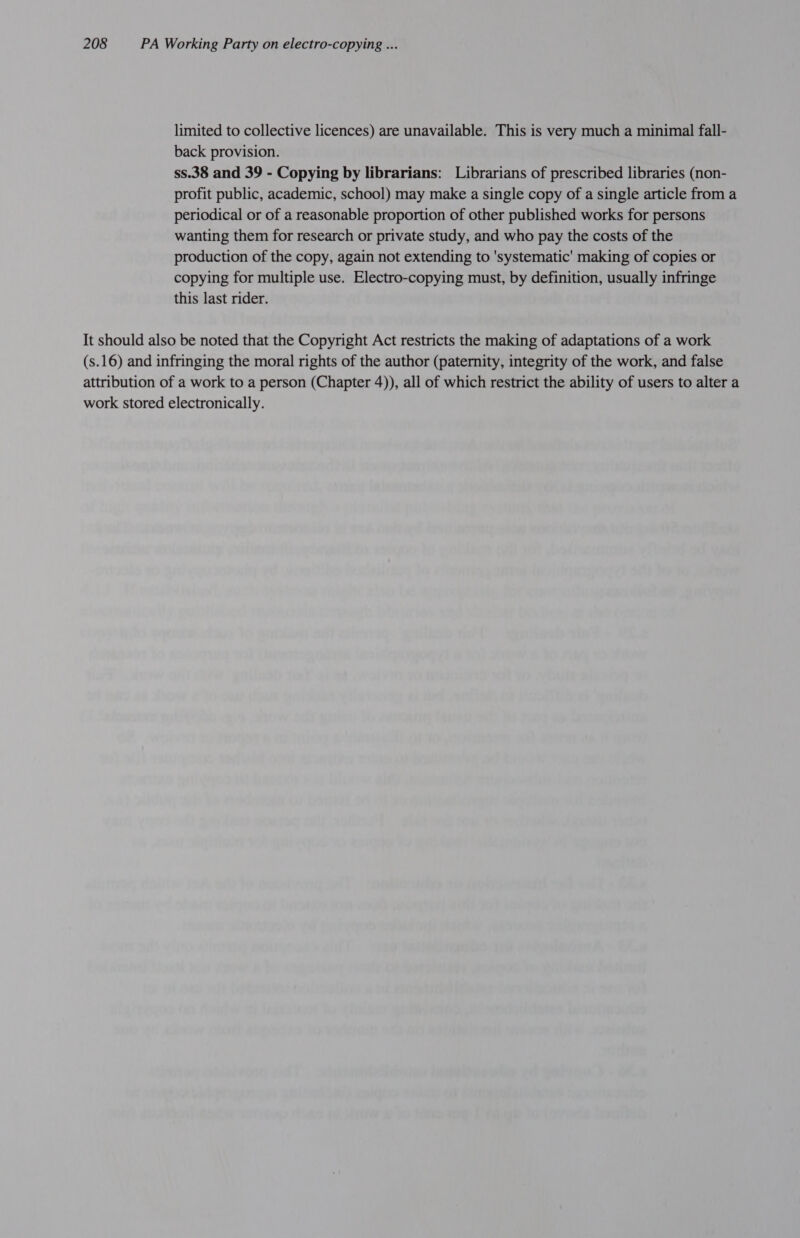 limited to collective licences) are unavailable. This is very much a minimal fall- back provision. ss.38 and 39 - Copying by librarians: Librarians of prescribed libraries (non- profit public, academic, school) may make a single copy of a single article from a periodical or of a reasonable proportion of other published works for persons wanting them for research or private study, and who pay the costs of the production of the copy, again not extending to 'systematic' making of copies or copying for multiple use. Electro-copying must, by definition, usually infringe this last rider. It should also be noted that the Copyright Act restricts the making of adaptations of a work (s.16) and infringing the moral rights of the author (paternity, integrity of the work, and false attribution of a work to a person (Chapter 4)), all of which restrict the ability of users to alter a work stored electronically.