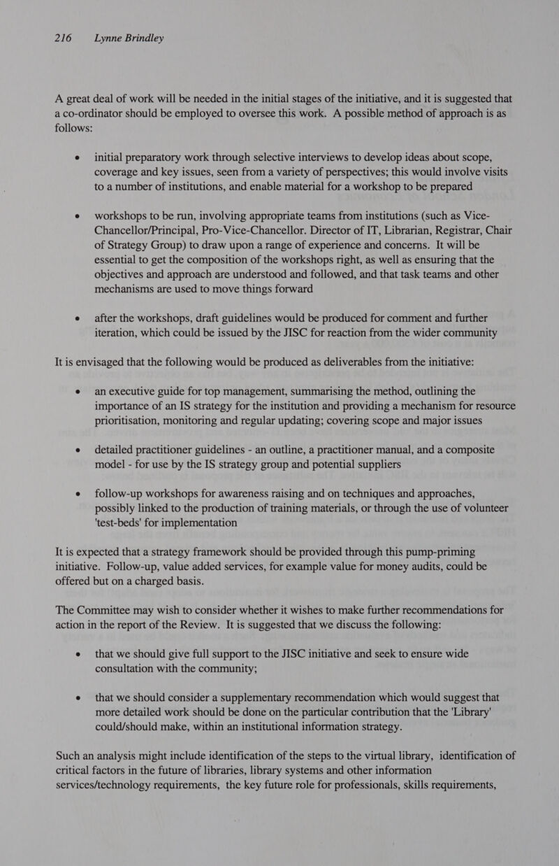 A great deal of work will be needed in the initial stages of the initiative, and it is suggested that a co-ordinator should be employed to oversee this work. A possible method of approach is as follows: e initial preparatory work through selective interviews to develop ideas about scope, coverage and key issues, seen from a variety of perspectives; this would involve visits to a number of institutions, and enable material for a workshop to be prepared e workshops to be run, involving appropriate teams from institutions (such as Vice- Chancellor/Principal, Pro-Vice-Chancellor. Director of IT, Librarian, Registrar, Chair of Strategy Group) to draw upon a range of experience and concerns. It will be essential to get the composition of the workshops right, as well as ensuring that the objectives and approach are understood and followed, and that task teams and other mechanisms are used to move things forward e after the workshops, draft guidelines would be produced for comment and further iteration, which could be issued by the JISC for reaction from the wider community It is envisaged that the following would be produced as deliverables from the initiative: e anexecutive guide for top management, summarising the method, outlining the importance of an IS strategy for the institution and providing a mechanism for resource prioritisation, monitoring and regular updating; covering scope and major issues e detailed practitioner guidelines - an outline, a practitioner manual, and a composite model - for use by the IS strategy group and potential suppliers e follow-up workshops for awareness raising and on techniques and approaches, possibly linked to the production of training materials, or through the use of volunteer 'test-beds' for implementation It is expected that a strategy framework should be provided through this pump-priming initiative. Follow-up, value added services, for example value for money audits, could be offered but on a charged basis. The Committee may wish to consider whether it wishes to make further recommendations for action in the report of the Review. It is suggested that we discuss the following: e that we should give full support to the JISC initiative and seek to ensure wide consultation with the community; e that we should consider a supplementary recommendation which would suggest that more detailed work should be done on the particular contribution that the 'Library' could/should make, within an institutional information strategy. Such an analysis might include identification of the steps to the virtual library, identification of critical factors in the future of libraries, library systems and other information services/technology requirements, the key future role for professionals, skills requirements,