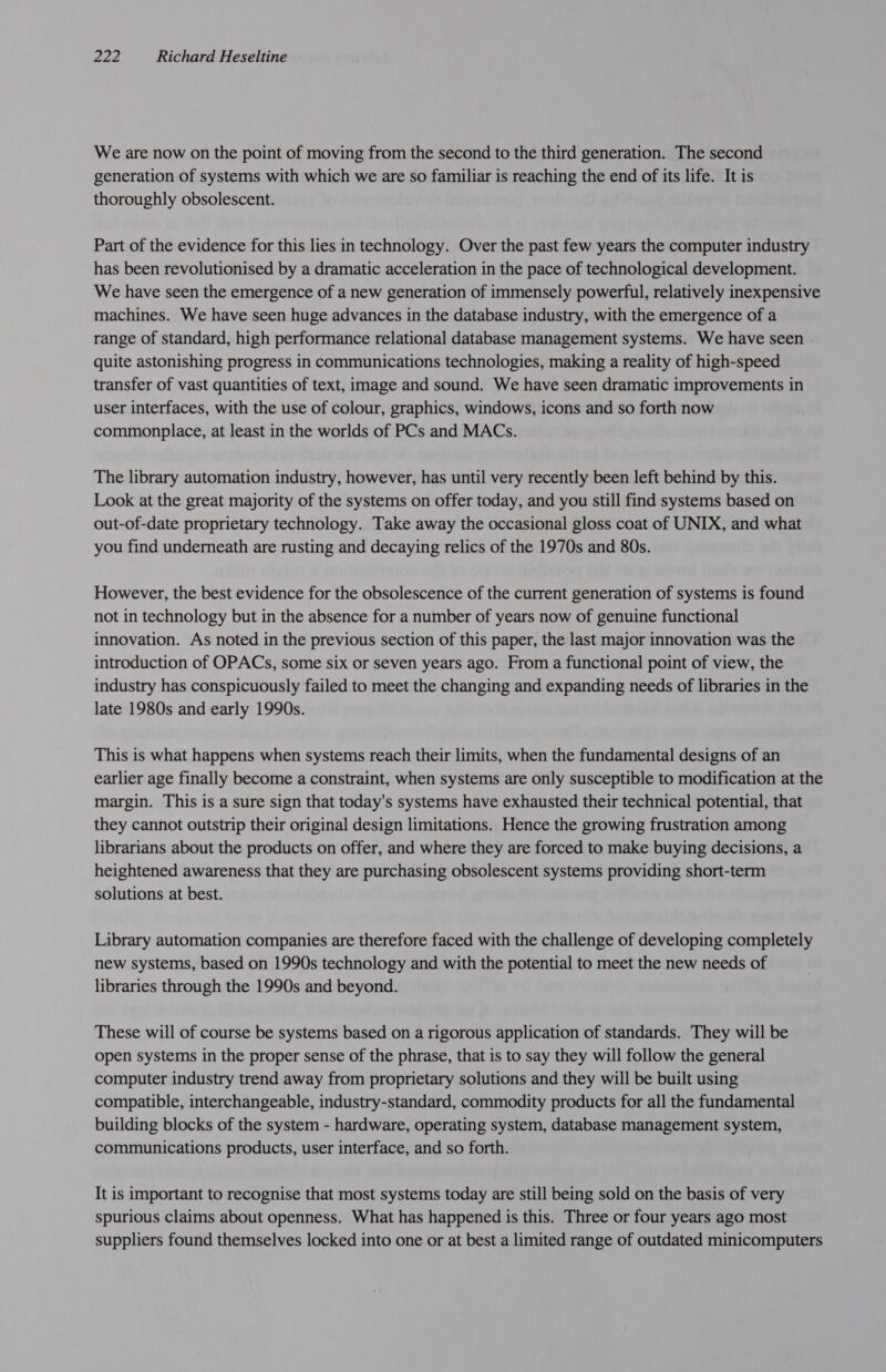 We are now on the point of moving from the second to the third generation. The second generation of systems with which we are so familiar is reaching the end of its life. It is thoroughly obsolescent. Part of the evidence for this lies in technology. Over the past few years the computer industry has been revolutionised by a dramatic acceleration in the pace of technological development. We have seen the emergence of a new generation of immensely powerful, relatively inexpensive machines. We have seen huge advances in the database industry, with the emergence of a range of standard, high performance relational database management systems. We have seen quite astonishing progress in communications technologies, making a reality of high-speed transfer of vast quantities of text, image and sound. We have seen dramatic improvements in user interfaces, with the use of colour, graphics, windows, icons and so forth now commonplace, at least in the worlds of PCs and MACs. The library automation industry, however, has until very recently been left behind by this. Look at the great majority of the systems on offer today, and you still find systems based on out-of-date proprietary technology. Take away the occasional gloss coat of UNIX, and what you find underneath are rusting and decaying relics of the 1970s and 80s. However, the best evidence for the obsolescence of the current generation of systems is found not in technology but in the absence for a number of years now of genuine functional innovation. As noted in the previous section of this paper, the last major innovation was the introduction of OPACs, some six or seven years ago. From a functional point of view, the industry has conspicuously failed to meet the changing and expanding needs of libraries in the late 1980s and early 1990s. This is what happens when systems reach their limits, when the fundamental designs of an earlier age finally become a constraint, when systems are only susceptible to modification at the margin. This is a sure sign that today's systems have exhausted their technical potential, that they cannot outstrip their original design limitations. Hence the growing frustration among librarians about the products on offer, and where they are forced to make buying decisions, a heightened awareness that they are purchasing obsolescent systems providing short-term solutions at best. Library automation companies are therefore faced with the challenge of developing completely new systems, based on 1990s technology and with the potential to meet the new needs of libraries through the 1990s and beyond. These will of course be systems based on a rigorous application of standards. They will be open systems in the proper sense of the phrase, that is to say they will follow the general computer industry trend away from proprietary solutions and they will be built using compatible, interchangeable, industry-standard, commodity products for all the fundamental building blocks of the system - hardware, operating system, database management system, communications products, user interface, and so forth. It is important to recognise that most systems today are still being sold on the basis of very spurious claims about openness. What has happened is this. Three or four years ago most suppliers found themselves locked into one or at best a limited range of outdated minicomputers