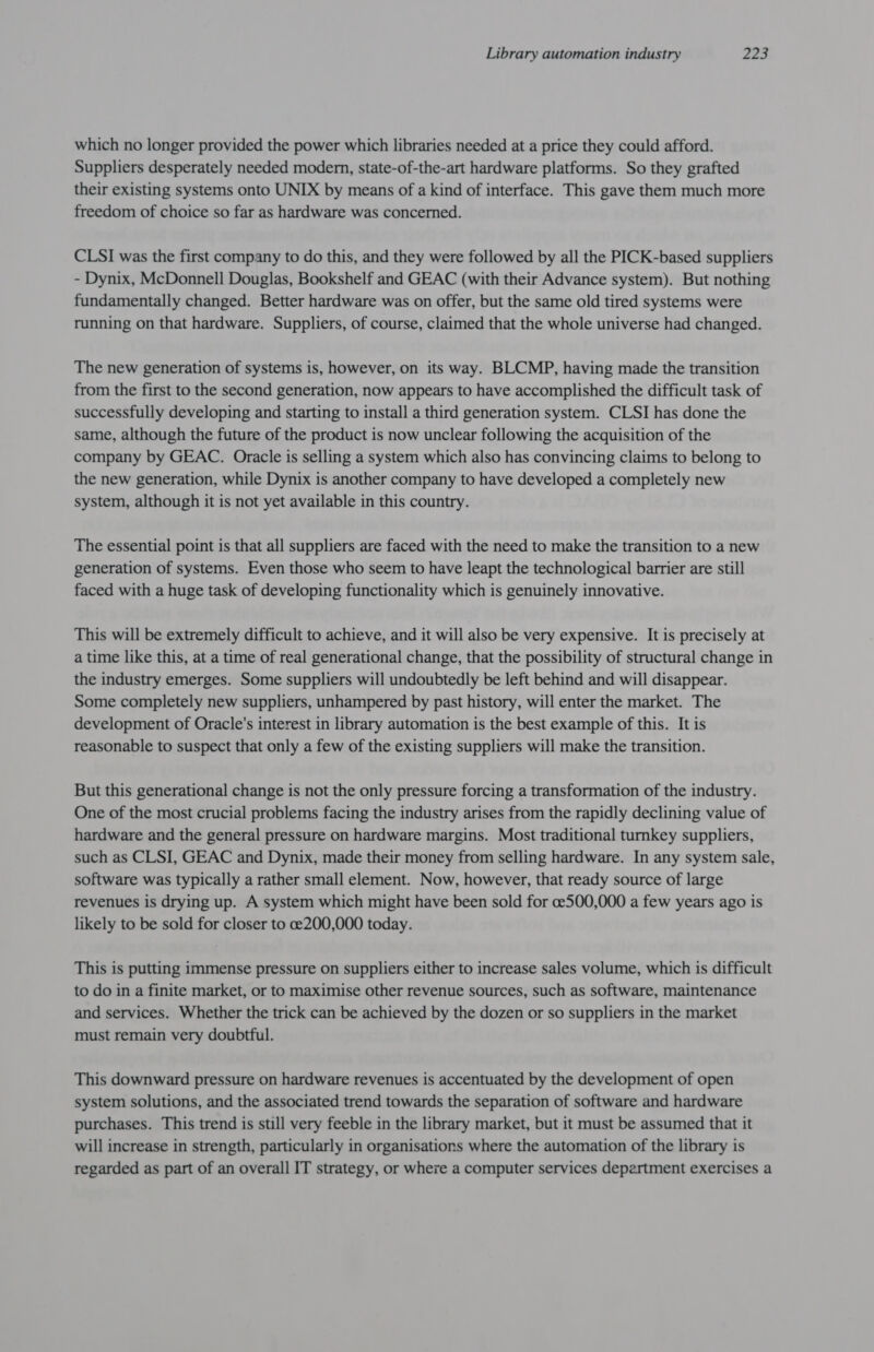 which no longer provided the power which libraries needed at a price they could afford. Suppliers desperately needed modern, state-of-the-art hardware platforms. So they grafted their existing systems onto UNIX by means of a kind of interface. This gave them much more freedom of choice so far as hardware was concerned. CLSI was the first company to do this, and they were followed by all the PICK-based suppliers - Dynix, McDonnell Douglas, Bookshelf and GEAC (with their Advance system). But nothing fundamentally changed. Better hardware was on offer, but the same old tired systems were running on that hardware. Suppliers, of course, claimed that the whole universe had changed. The new generation of systems is, however, on its way. BLCMP, having made the transition from the first to the second generation, now appears to have accomplished the difficult task of successfully developing and starting to install a third generation system. CLSI has done the same, although the future of the product is now unclear following the acquisition of the company by GEAC. Oracle is selling a system which also has convincing claims to belong to the new generation, while Dynix is another company to have developed a completely new system, although it is not yet available in this country. The essential point is that all suppliers are faced with the need to make the transition to a new generation of systems. Even those who seem to have leapt the technological barrier are still faced with a huge task of developing functionality which is genuinely innovative. This will be extremely difficult to achieve, and it will also be very expensive. It is precisely at a time like this, at a time of real generational change, that the possibility of structural change in the industry emerges. Some suppliers will undoubtedly be left behind and will disappear. Some completely new suppliers, unhampered by past history, will enter the market. The development of Oracle's interest in library automation is the best example of this. It is reasonable to suspect that only a few of the existing suppliers will make the transition. But this generational change is not the only pressure forcing a transformation of the industry. One of the most crucial problems facing the industry arises from the rapidly declining value of hardware and the general pressure on hardware margins. Most traditional turnkey suppliers, such as CLSI, GEAC and Dynix, made their money from selling hardware. In any system sale, software was typically a rather small element. Now, however, that ready source of large revenues is drying up. A system which might have been sold for ce500,000 a few years ago is likely to be sold for closer to ce200,000 today. This is putting immense pressure on suppliers either to increase sales volume, which is difficult to do in a finite market, or to maximise other revenue sources, such as software, maintenance and services. Whether the trick can be achieved by the dozen or so suppliers in the market must remain very doubtful. This downward pressure on hardware revenues is accentuated by the development of open system solutions, and the associated trend towards the separation of software and hardware purchases. This trend is still very feeble in the library market, but it must be assumed that it will increase in strength, particularly in organisations where the automation of the library is regarded as part of an overall IT strategy, or where a computer services department exercises a