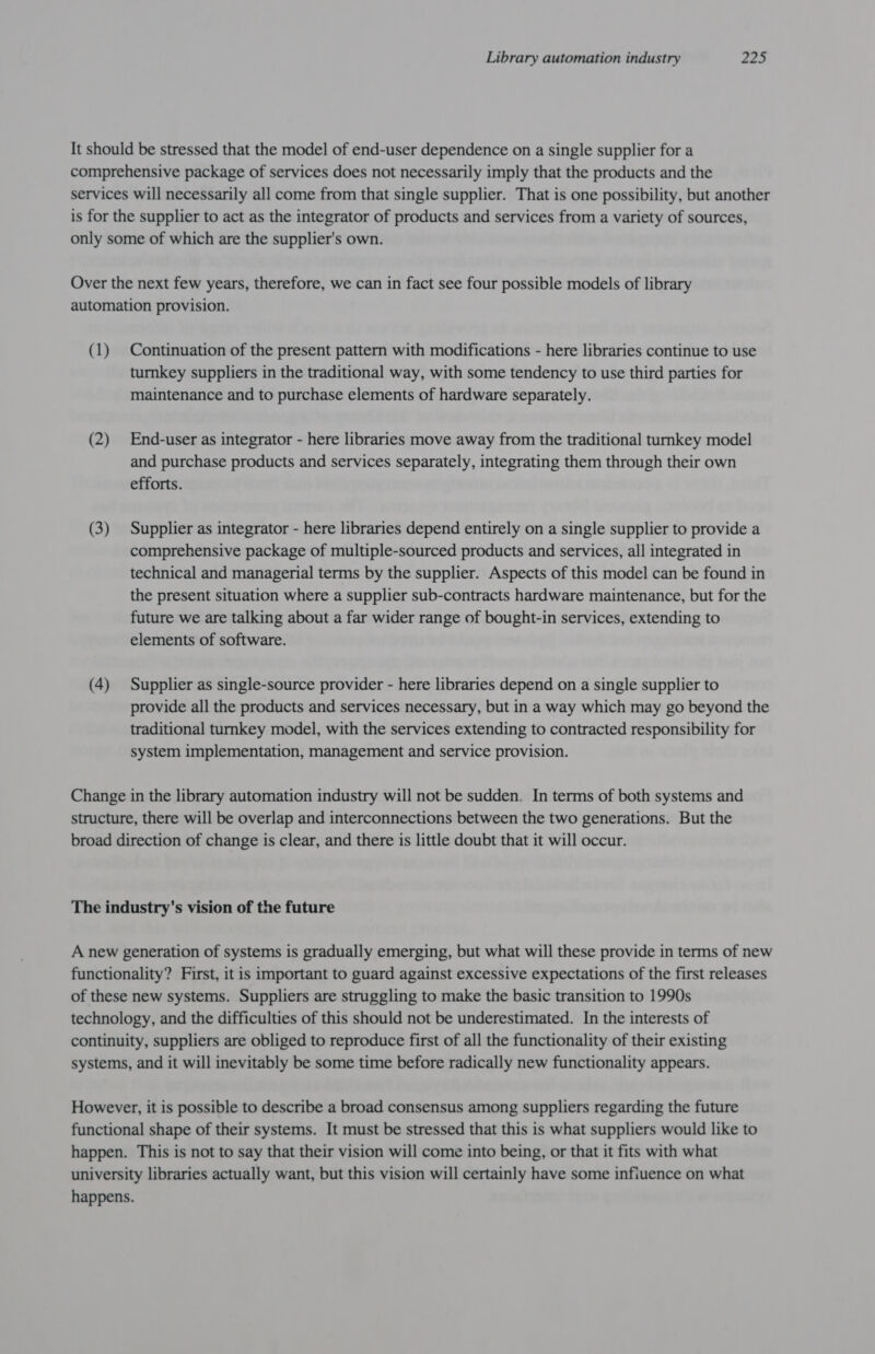 It should be stressed that the model of end-user dependence on a single supplier for a comprehensive package of services does not necessarily imply that the products and the services will necessarily all come from that single supplier. That is one possibility, but another is for the supplier to act as the integrator of products and services from a variety of sources, only some of which are the supplier's own. Over the next few years, therefore, we can in fact see four possible models of library automation provision. (1) Continuation of the present pattern with modifications - here libraries continue to use turnkey suppliers in the traditional way, with some tendency to use third parties for maintenance and to purchase elements of hardware separately. (2) End-user as integrator - here libraries move away from the traditional turnkey model and purchase products and services separately, integrating them through their own efforts. (3) Supplier as integrator - here libraries depend entirely on a single supplier to provide a comprehensive package of multiple-sourced products and services, all integrated in technical and managerial terms by the supplier. Aspects of this model can be found in the present situation where a supplier sub-contracts hardware maintenance, but for the future we are talking about a far wider range of bought-in services, extending to elements of software. (4) Supplier as single-source provider - here libraries depend on a single supplier to provide all the products and services necessary, but in a way which may go beyond the traditional turnkey model, with the services extending to contracted responsibility for system implementation, management and service provision. Change in the library automation industry will not be sudden. In terms of both systems and structure, there will be overlap and interconnections between the two generations. But the broad direction of change is clear, and there is little doubt that it will occur. The industry's vision of the future A new generation of systems is gradually emerging, but what will these provide in terms of new functionality? First, it is important to guard against excessive expectations of the first releases of these new systems. Suppliers are struggling to make the basic transition to 1990s technology, and the difficulties of this should not be underestimated. In the interests of continuity, suppliers are obliged to reproduce first of all the functionality of their existing systems, and it will inevitably be some time before radically new functionality appears. However, it is possible to describe a broad consensus among suppliers regarding the future functional shape of their systems. It must be stressed that this is what suppliers would like to happen. This is not to say that their vision will come into being, or that it fits with what university libraries actually want, but this vision will certainly have some infiuence on what happens.