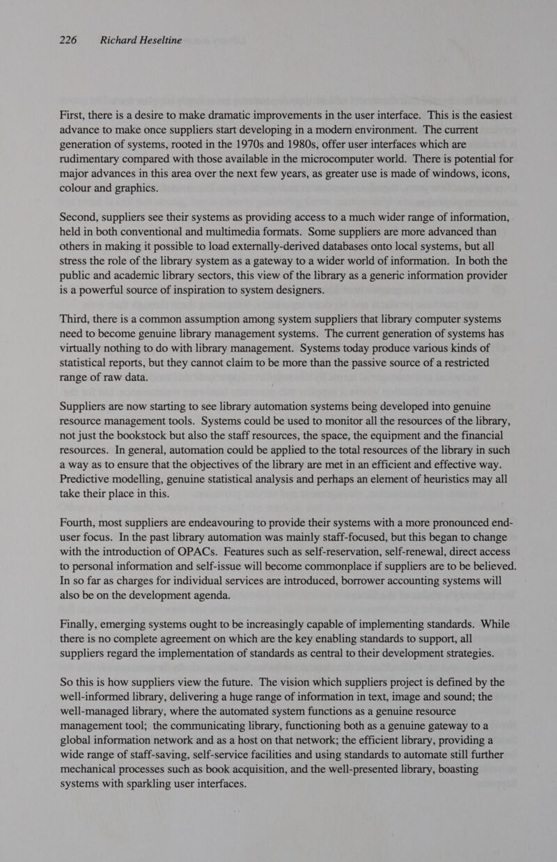 First, there is a desire to make dramatic improvements in the user interface. This is the easiest advance to make once suppliers start developing in a modern environment. The current generation of systems, rooted in the 1970s and 1980s, offer user interfaces which are rudimentary compared with those available in the microcomputer world. There is potential for major advances in this area over the next few years, as greater use is made of windows, icons, colour and graphics. Second, suppliers see their systems as providing access to a much wider range of information, held in both conventional and multimedia formats. Some suppliers are more advanced than others in making it possible to load externally-derived databases onto local systems, but all stress the role of the library system as a gateway to a wider world of information. In both the public and academic library sectors, this view of the library as a generic information provider is a powerful source of inspiration to system designers. Third, there is a common assumption among system suppliers that library computer systems need to become genuine library management systems. The current generation of systems has virtually nothing to do with library management. Systems today produce various kinds of statistical reports, but they cannot claim to be more than the passive source of a restricted range of raw data. Suppliers are now starting to see library automation systems being developed into genuine resource management tools. Systems could be used to monitor all the resources of the library, not just the bookstock but also the staff resources, the space, the equipment and the financial resources. In general, automation could be applied to the total resources of the library in such a way as to ensure that the objectives of the library are met in an efficient and effective way. Predictive modelling, genuine statistical analysis and perhaps an element of heuristics may all take their place in this. Fourth, most suppliers are endeavouring to provide their systems with a more pronounced end- user focus. In the past library automation was mainly staff-focused, but this began to change with the introduction of OPACs. Features such as self-reservation, self-renewal, direct access to personal information and self-issue will become commonplace if suppliers are to be believed. In so far as charges for individual services are introduced, borrower accounting systems will also be on the development agenda. Finally, emerging systems ought to be increasingly capable of implementing standards. While there is no complete agreement on which are the key enabling standards to support, all suppliers regard the implementation of standards as central to their development strategies. So this is how suppliers view the future. The vision which suppliers project is defined by the well-informed library, delivering a huge range of information in text, image and sound; the well-managed library, where the automated system functions as a genuine resource management tool; the communicating library, functioning both as a genuine gateway toa global information network and as a host on that network; the efficient library, providing a wide range of staff-saving, self-service facilities and using standards to automate still further mechanical processes such as book acquisition, and the well-presented library, boasting systems with sparkling user interfaces.