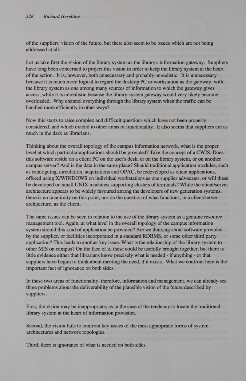 of the suppliers' vision of the future, but there also seem to be issues which are not being addressed at all. Let us take first the vision of the library system as the library's information gateway. Suppliers have long been concerned to project this vision in order to keep the library system at the heart of the action. It is, however, both unnecessary and probably unrealistic. It is unnecessary because it is much more logical to regard the desktop PC or workstation as the gateway, with the library system as one among many sources of information to which the gateway gives access, while it is unrealistic because the library system gateway would very likely become overloaded. Why channel everything through the library system when the traffic can be handled more efficiently in other ways? Now this starts to raise complex and difficult questions which have not been properly considered, and which extend to other areas of functionality. It also seems that suppliers are as much in the dark as librarians. Thinking about the overall topology of the campus information network, what is the proper level at which particular applications should be provided? Take the concept of a CWIS. Does this software reside on a client PC on the user's desk, or on the library system, or on another campus server? And is the data in the same place? Should traditional application modules, such as cataloguing, circulation, acquisitions and OPAC, be redeveloped as client applications, offered using X/‘WINDOWS on individual workstations as one supplier advocates, or will these be developed on small UNIX machines supporting clusters of terminals? While the client/server architecture appears to be widely favoured among the developers of new generation systems, there is no unanimity on this point, nor on the question of what functions, in a client/server architecture, as the client. The same issues can be seen in relation to the use of the library system as a genuine resource management tool. Again, at what level in the overall topology of the campus information system should this kind of application be provided? Are we thinking about software provided by the supplier, or facilities incorporated in a standard RDBMS, or some other third party application? This leads to another key issue. What is the relationship of the library system to other MIS on campus? On the face of it, these could be usefully brought together, but there is little evidence either that librarians know precisely what is needed - if anything - or that suppliers have begun to think about meeting the need, if it exists. What we confront here is the important fact of ignorance on both sides. In these two areas of functionality, therefore, information and management, we can already see three problems about the deliverability of the plausible vision of the future described by suppliers. First, the vision may be inappropriate, as in the case of the tendency to locate the traditional library system at the heart of information provision. Second, the vision fails to confront key issues of the most appropriate forms of system architectures and network topologies. Third, there is ignorance of what is needed on both sides.