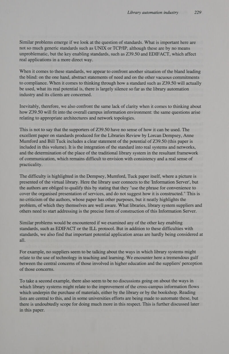 Similar problems emerge if we look at the question of standards. What is important here are not so much generic standards such as UNIX or TCP/IP, although these are by no means unproblematic, but the key enabling standards, such as Z39.50 and EDIFACT, which affect real applications in a more direct way. When it comes to these standards, we appear to confront another situation of the bland leading the blind: on the one hand, abstract statements of need and on the other vacuous commitments to compliance. When it comes to thinking through how a standard such as Z39.50 will actually be used, what its real potential is, there is largely silence so far as the library automation industry and its clients are concerned. Inevitably, therefore, we also confront the same lack of clarity when it comes to thinking about how Z39.50 will fit into the overall campus information environment: the same questions arise relating to appropriate architectures and network topologies. This is not to say that the supporters of Z39.50 have no sense of how it can be used. The excellent paper on standards produced for the Libraries Review by Lorcan Dempsey, Anne Mumford and Bill Tuck includes a clear statement of the potential of Z39.50 (this paper is included in this volume). It is the integration of the standard into real systems and networks, and the determination of the place of the traditional library system in the resultant framework of communication, which remains difficult to envision with consistency and a real sense of practicality. The difficulty is highlighted in the Dempsey, Mumford, Tuck paper itself, where a picture is presented of the virtual library. Here the library user connects to the 'Information Server’, but the authors are obliged to qualify this by stating that they use the phrase for convenience to cover the organised presentation of services, and do not suggest how it is constructed. This is no criticism of the authors, whose paper has other purposes, but it neatly highlights the problem, of which they themselves are well aware. What libraries, library system suppliers and others need to start addressing is the precise form of construction of this Information Server. Similar problems would be encountered if we examined any of the other key enabling standards, such as EDIFACT or the ILL protocol. But in addition to these difficulties with standards, we also find that important potential application areas are hardly being considered at all. For example, no suppliers seem to be talking about the ways in which library systems might relate to the use of technology in teaching and learning. We encounter here a tremendous gulf between the central concerns of those involved in higher education and the suppliers’ perception of those concerns. To take a second example, there also seem to be no discussions going on about the ways in which library systems might relate to the improvement of the cross-campus information flows which underpin the purchase of materials, either by the library or by the bookshop. Reading lists are central to this, and in some universities efforts are being made to automate these, but there is undoubtedly scope for doing much more in this respect. This is further discussed later in this paper.