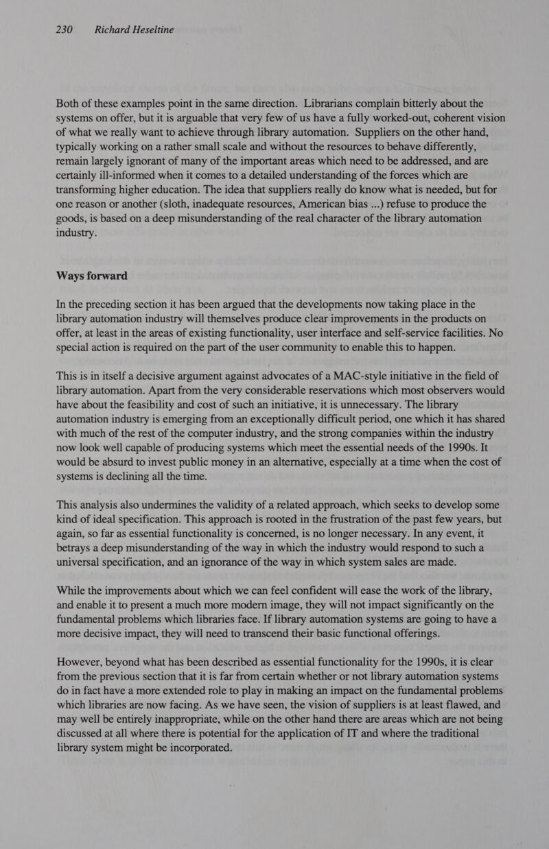 Both of these examples point in the same direction. Librarians complain bitterly about the systems on offer, but it is arguable that very few of us have a fully worked-out, coherent vision of what we really want to achieve through library automation. Suppliers on the other hand, typically working on a rather small scale and without the resources to behave differently, remain largely ignorant of many of the important areas which need to be addressed, and are certainly ill-informed when it comes to a detailed understanding of the forces which are transforming higher education. The idea that suppliers really do know what is needed, but for one reason or another (sloth, inadequate resources, American bias ...) refuse to produce the goods, is based on a deep misunderstanding of the real character of the library automation industry. Ways forward In the preceding section it has been argued that the developments now taking place in the library automation industry will themselves produce clear improvements in the products on offer, at least in the areas of existing functionality, user interface and self-service facilities. No special action is required on the part of the user community to enable this to happen. This is in itself a decisive argument against advocates of a MAC-style initiative in the field of library automation. Apart from the very considerable reservations which most observers would have about the feasibility and cost of such an initiative, it is unnecessary. The library automation industry is emerging from an exceptionally difficult period, one which it has shared with much of the rest of the computer industry, and the strong companies within the industry now look well capable of producing systems which meet the essential needs of the 1990s. It would be absurd to invest public money in an alternative, especially at a time when the cost of systems is declining all the time. This analysis also undermines the validity of a related approach, which seeks to develop some kind of ideal specification. This approach is rooted in the frustration of the past few years, but again, so far as essential functionality is concerned, is no longer necessary. In any event, it betrays a deep misunderstanding of the way in which the industry would respond to such a universal specification, and an ignorance of the way in which system sales are made. While the improvements about which we can feel confident will ease the work of the library, and enable it to present a much more modern image, they will not impact significantly on the fundamental problems which libraries face. If library automation systems are going to have a more decisive impact, they will need to transcend their basic functional offerings. However, beyond what has been described as essential functionality for the 1990s, it is clear from the previous section that it is far from certain whether or not library automation systems do in fact have a more extended role to play in making an impact on the fundamental problems which libraries are now facing. As we have seen, the vision of suppliers is at least flawed, and may well be entirely inappropriate, while on the other hand there are areas which are not being discussed at all where there is potential for the application of IT and where the traditional library system might be incorporated.
