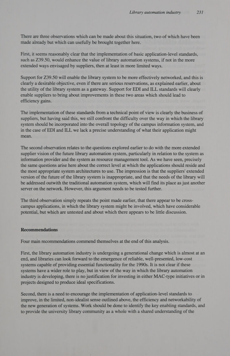 There are three observations which can be made about this situation, two of which have been made already but which can usefully be brought together here. First, it seems reasonably clear that the implementation of basic application-level standards, such as Z39.50, would enhance the value of library automation systems, if not in the more extended ways envisaged by suppliers, then at least in more limited ways. Support for Z39.50 will enable the library system to be more effectively networked, and this is clearly a desirable objective, even if there are serious reservations, as explained earlier, about the utility of the library system as a gateway. Support for EDI and ILL standards will clearly enable suppliers to bring about improvements in these two areas which should lead to efficiency gains. The implementation of these standards from a technical point of view is clearly the business of suppliers, but having said this, we still confront the difficulty over the way in which the library system should be incorporated into the overall topology of the campus information system, and in the case of EDI and ILL we lack a precise understanding of what their application might mean. The second observation relates to the questions explored earlier to do with the more extended supplier vision of the future library automation system, particularly in relation to the system as information provider and the system as resource management tool. As we have seen, precisely the same questions arise here about the correct level at which the applications should reside and the most appropriate system architectures to use. The impression is that the suppliers' extended version of the future of the library system is inappropriate, and that the needs of the library will be addressed outwith the traditional automation system, which will find its place as just another server on the network. However, this argument needs to be tested further. The third observation simply repeats the point made earlier, that there appear to be cross- campus applications, in which the library system might be involved, which have considerable potential, but which are untested and about which there appears to be little discussion. Recommendations Four main recommendations commend themselves at the end of this analysis. First, the library automation industry is undergoing a generational change which is almost at an end, and libraries can look forward to the emergence of reliable, well-presented, low-cost systems capable of providing essential functionality for the 1990s. It is not clear if these systems have a wider role to play, but in view of the way in which the library automation industry is developing, there is no justification for investing in either MAC-type initiatives or in projects designed to produce ideal specifications. Second, there is a need to encourage the implementation of application-level standards to improve, in the limited, non-idealist sense outlined above, the efficiency and networkability of the new generation of systems. Work should be done to identify the key enabling standards, and to provide the university library community as a whole with a shared understanding of the