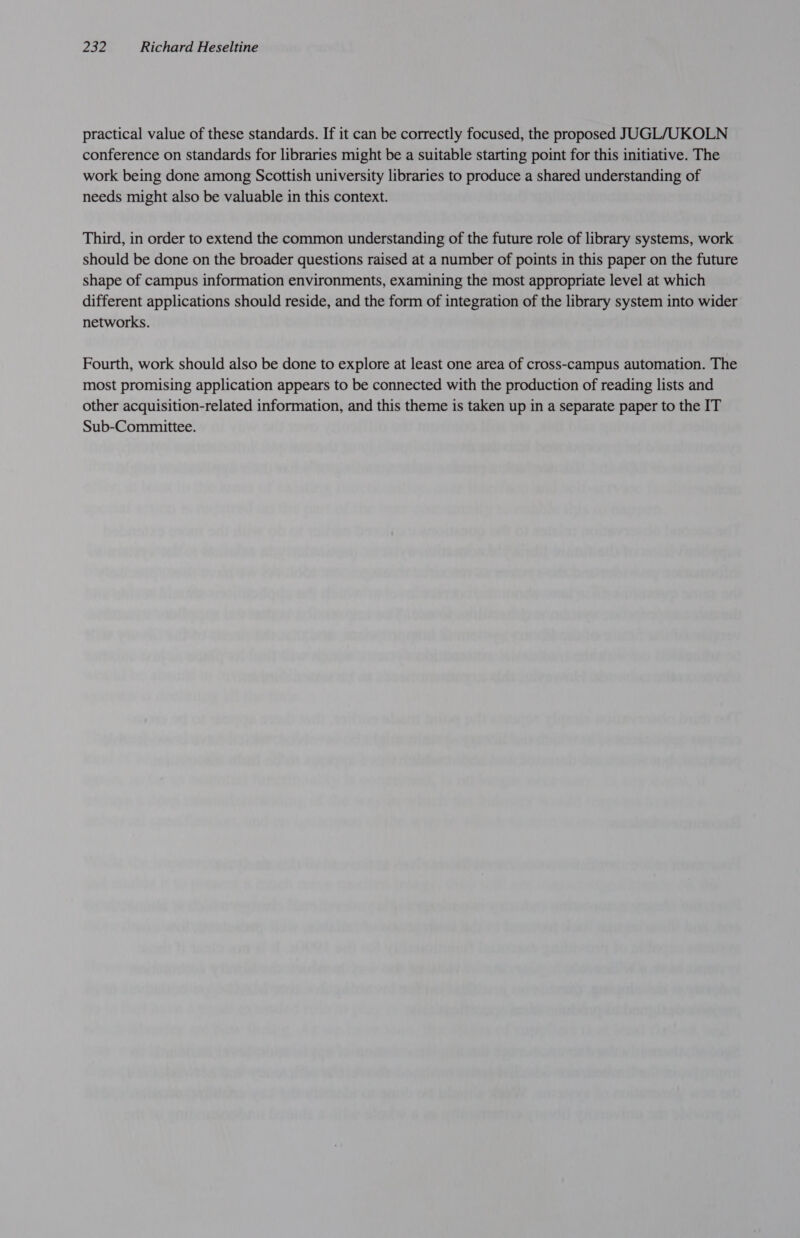 practical value of these standards. If it can be correctly focused, the proposed JUGL/UKOLN conference on standards for libraries might be a suitable starting point for this initiative. The work being done among Scottish university libraries to produce a shared understanding of needs might also be valuable in this context. Third, in order to extend the common understanding of the future role of library systems, work should be done on the broader questions raised at a number of points in this paper on the future shape of campus information environments, examining the most appropriate level at which different applications should reside, and the form of integration of the library system into wider networks. Fourth, work should also be done to explore at least one area of cross-campus automation. The most promising application appears to be connected with the production of reading lists and other acquisition-related information, and this theme is taken up in a separate paper to the IT Sub-Committee.