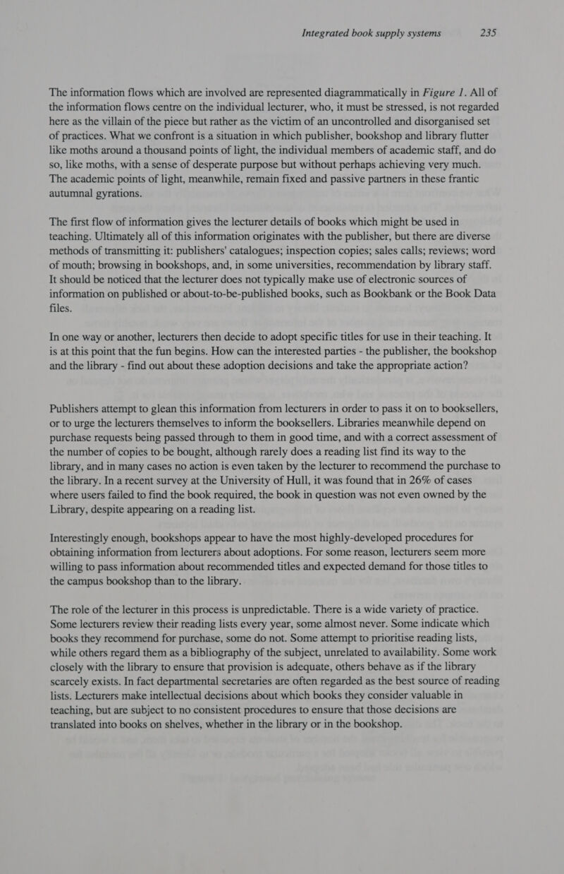 The information flows which are involved are represented diagrammatically in Figure /. All of the information flows centre on the individual lecturer, who, it must be stressed, is not regarded here as the villain of the piece but rather as the victim of an uncontrolled and disorganised set of practices. What we confront is a situation in which publisher, bookshop and library flutter like moths around a thousand points of light, the individual members of academic staff, and do so, like moths, with a sense of desperate purpose but without perhaps achieving very much. The academic points of light, meanwhile, remain fixed and passive partners in these frantic autumnal gyrations. The first flow of information gives the lecturer details of books which might be used in teaching. Ultimately all of this information originates with the publisher, but there are diverse methods of transmitting it: publishers' catalogues; inspection copies; sales calls; reviews; word of mouth; browsing in bookshops, and, in some universities, recommendation by library staff. It should be noticed that the lecturer does not typically make use of electronic sources of information on published or about-to-be-published books, such as Bookbank or the Book Data files. In one way or another, lecturers then decide to adopt specific titles for use in their teaching. It is at this point that the fun begins. How can the interested parties - the publisher, the bookshop and the library - find out about these adoption decisions and take the appropriate action? Publishers attempt to glean this information from lecturers in order to pass it on to booksellers, or to urge the lecturers themselves to inform the booksellers. Libraries meanwhile depend on purchase requests being passed through to them in good time, and with a correct assessment of the number of copies to be bought, although rarely does a reading list find its way to the library, and in many cases no action is even taken by the lecturer to recommend the purchase to the library. In a recent survey at the University of Hull, it was found that in 26% of cases where users failed to find the book required, the book in question was not even owned by the Library, despite appearing on a reading list. Interestingly enough, bookshops appear to have the most highly-developed procedures for obtaining information from lecturers about adoptions. For some reason, lecturers seem more willing to pass information about recommended titles and expected demand for those titles to the campus bookshop than to the library. The role of the lecturer in this process is unpredictable. There is a wide variety of practice. Some lecturers review their reading lists every year, some almost never. Some indicate which books they recommend for purchase, some do not. Some attempt to prioritise reading lists, while others regard them as a bibliography of the subject, unrelated to availability. Some work closely with the library to ensure that provision is adequate, others behave as if the library scarcely exists. In fact departmental secretaries are often regarded as the best source of reading lists. Lecturers make intellectual decisions about which books they consider valuable in teaching, but are subject to no consistent procedures to ensure that those decisions are translated into books on shelves, whether in the library or in the bookshop.