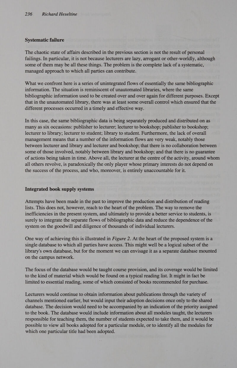 Systematic failure The chaotic state of affairs described in the previous section is not the result of personal failings. In particular, it is not because lecturers are lazy, arrogant or other-worldly, although some of them may be all these things. The problem is the complete lack of a systematic, managed approach to which all parties can contribute. What we confront here is a series of unintegrated flows of essentially the same bibliographic information. The situation is reminiscent of unautomated libraries, where the same bibliographic information used to be created over and over again for different purposes. Except that in the unautomated library, there was at least some overall control which ensured that the different processes occurred in a timely and effective way. In this case, the same bibliographic data is being separately produced and distributed on as many as six occasions: publisher to lecturer; lecturer to bookshop; publisher to bookshop; lecturer to library; lecturer to student; library to student. Furthermore, the lack of overall management means that a number of the information flows are very weak, notably those between lecturer and library and lecturer and bookshop; that there is no collaboration between some of those involved, notably between library and bookshop; and that there is no guarantee of actions being taken in time. Above all, the lecturer at the centre of the activity, around whom all others revolve, is paradoxically the only player whose primary interests do not depend on the success of the process, and who, moreover, is entirely unaccountable for it. Integrated book supply systems Attempts have been made in the past to improve the production and distribution of reading lists. This does not, however, reach to the heart of the problem. The way to remove the inefficiencies in the present system, and ultimately to provide a better service to students, is surely to integrate the separate flows of bibliographic data and reduce the dependence of the system on the goodwill and diligence of thousands of individual lecturers. One way of achieving this is illustrated in Figure 2. At the heart of the proposed system is a single database to which all parties have access. This might well be a logical subset of the library's own database, but for the moment we can envisage it as a separate database mounted on the campus network. The focus of the database would be taught course provision, and its coverage would be limited to the kind of material which would be found on a typical reading list. It might in fact be limited to essential reading, some of which consisted of books recommended for purchase. Lecturers would continue to obtain information about publications through the variety of channels mentioned earlier, but would input their adoption decisions once only to the shared database. The decision would need to be accompanied by an indication of the priority assigned to the book. The database would include information about all modules taught, the lecturers responsible for teaching them, the number of students expected to take them, and it would be possible to view all books adopted for a particular module, or to identify all the modules for which one particular title had been adopted.