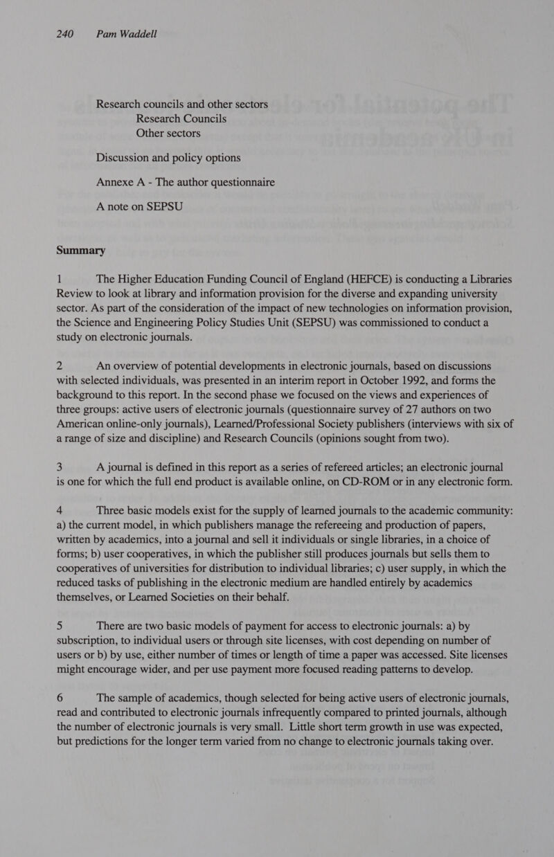 Research councils and other sectors Research Councils Other sectors Discussion and policy options Annexe A - The author questionnaire A note on SEPSU Summary 1 The Higher Education Funding Council of England (HEFCE) is conducting a Libraries Review to look at library and information provision for the diverse and expanding university sector. As part of the consideration of the impact of new technologies on information provision, the Science and Engineering Policy Studies Unit (SEPSU) was commissioned to conduct a study on electronic journals. 2 An overview of potential developments in electronic journals, based on discussions with selected individuals, was presented in an interim report in October 1992, and forms the background to this report. In the second phase we focused on the views and experiences of three groups: active users of electronic journals (questionnaire survey of 27 authors on two American online-only journals), Learned/Professional Society publishers (interviews with six of a range of size and discipline) and Research Councils (opinions sought from two). 3 A journal is defined in this report as a series of refereed articles; an electronic journal is one for which the full end product is available online, on CD-ROM or in any electronic form. 4 Three basic models exist for the supply of learned journals to the academic community: a) the current model, in which publishers manage the refereeing and production of papers, written by academics, into a journal and sell it individuals or single libraries, in a choice of forms; b) user cooperatives, in which the publisher still produces journals but sells them to cooperatives of universities for distribution to individual libraries; c) user supply, in which the reduced tasks of publishing in the electronic medium are handled entirely by academics themselves, or Learned Societies on their behalf. 2 There are two basic models of payment for access to electronic journals: a) by subscription, to individual users or through site licenses, with cost depending on number of users or b) by use, either number of times or length of time a paper was accessed. Site licenses might encourage wider, and per use payment more focused reading patterns to develop. 6 The sample of academics, though selected for being active users of electronic journals, read and contributed to electronic journals infrequently compared to printed journals, although the number of electronic journals is very small. Little short term growth in use was expected, but predictions for the longer term varied from no change to electronic journals taking over.