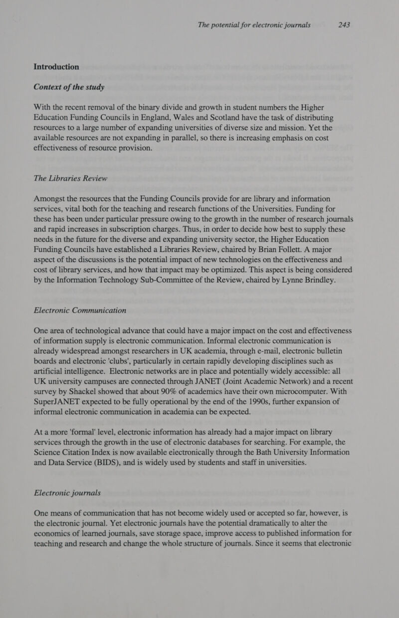 Introduction Context of the study With the recent removal of the binary divide and growth in student numbers the Higher Education Funding Councils in England, Wales and Scotland have the task of distributing resources to a large number of expanding universities of diverse size and mission. Yet the available resources are not expanding in parallel, so there is increasing emphasis on cost effectiveness of resource provision. The Libraries Review Amongst the resources that the Funding Councils provide for are library and information services, vital both for the teaching and research functions of the Universities. Funding for these has been under particular pressure owing to the growth in the number of research journals and rapid increases in subscription charges. Thus, in order to decide how best to supply these needs in the future for the diverse and expanding university sector, the Higher Education Funding Councils have established a Libraries Review, chaired by Brian Follett. A major aspect of the discussions is the potential impact of new technologies on the effectiveness and cost of library services, and how that impact may be optimized. This aspect is being considered by the Information Technology Sub-Committee of the Review, chaired by Lynne Brindley. Electronic Communication One area of technological advance that could have a major impact on the cost and effectiveness of information supply is electronic communication. Informal electronic communication is already widespread amongst researchers in UK academia, through e-mail, electronic bulletin boards and electronic 'clubs', particularly in certain rapidly developing disciplines such as artificial intelligence. Electronic networks are in place and potentially widely accessible: all UK university campuses are connected through JANET (Joint Academic Network) and a recent survey by Shackel showed that about 90% of academics nave their own microcomputer. With SuperJANET expected to be fully operational by the end of the 1990s, further expansion of informal electronic communication in academia can be expected. At a more ‘formal’ level, electronic information has already had a major impact on library services through the growth in the use of electronic databases for searching. For example, the Science Citation Index is now available eiectronically through the Bath University Information and Data Service (BIDS), and is widely used by students and staff in universities. Electronic journals One means of communication that has not become widely used or accepted so far, however, is the electronic journal. Yet electronic journals have the potential dramatically to alter the economics of learned journals, save storage space, improve access to published information for teaching and research and change the whole structure of journals. Since it seems that electronic