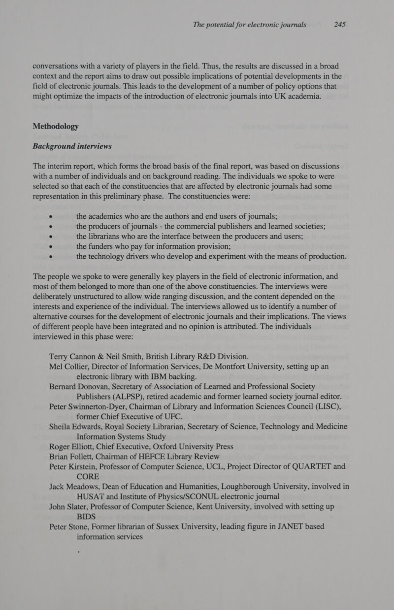 conversations with a variety of players in the field. Thus, the results are discussed in a broad context and the report aims to draw out possible implications of potential developments in the field of electronic journals. This leads to the development of a number of policy options that might optimize the impacts of the introduction of electronic journals into UK academia. Methodology Background interviews The interim report, which forms the broad basis of the final report, was based on discussions with a number of individuals and on background reading. The individuals we spoke to were selected so that each of the constituencies that are affected by electronic journals had some representation in this preliminary phase. The constituencies were: . the academics who are the authors and end users of journals; e the producers of journals - the commercial publishers and learned societies; ° the librarians who are the interface between the producers and users; e the funders who pay for information provision; a the technology drivers who develop and experiment with the means of production. The people we spoke to were generally key players in the field of electronic information, and most of them belonged to more than one of the above constituencies. The interviews were deliberately unstructured to allow wide ranging discussion, and the content depended on the interests and experience of the individual. The interviews allowed us to identify a number of alternative courses for the development of electronic journals and their implications. The views of different people have been integrated and no opinion is attributed. The individuals interviewed in this phase were: Terry Cannon &amp; Neil Smith, British Library R&amp;D Division. Mel Collier, Director of Information Services, De Montfort University, setting up an electronic library with IBM backing. Bernard Donovan, Secretary of Association of Learned and Professional Society Publishers (ALPSP), retired academic and former learned society journal editor. Peter Swinnerton-Dyer, Chairman of Library and Information Sciences Council (LISC), former Chief Executive of UFC. Sheila Edwards, Royal Society Librarian, Secretary of Science, Technology and Medicine Information Systems Study Roger Elliott, Chief Executive, Oxford University Press Brian Follett, Chairman of HEFCE Library Review Peter Kirstein, Professor of Computer Science, UCL, Project Director of QUARTET and CORE Jack Meadows, Dean of Education and Humanities, Loughborough University, involved in HUSAT and Institute of Physics/SSCONUL electronic journal John Slater, Professor of Computer Science, Kent University, involved with setting up BIDS Peter Stone, Former librarian of Sussex University, leading figure in JANET based information services
