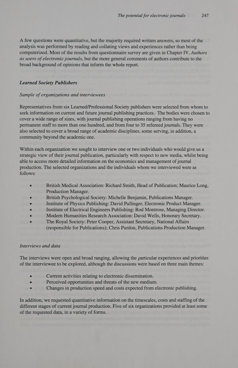 A few questions were quantitative, but the majority required written answers, so most of the analysis was performed by reading and collating views and experiences rather than being computerized. Most of the results from questionnaire survey are given in Chapter IV, Authors as users of electronic journals, but the more general comments of authors contribute to the broad background of opinions that inform the whole report. Learned Society Publishers Sample of organizations and interviewees Representatives from six Learned/Professional Society publishers were selected from whom to seek information on current and future journal publishing practices. The bodies were chosen to cover a wide range of sizes, with journal publishing operations ranging from having no permanent staff to more than one hundred, and from four to 35 refereed journals. They were also selected to cover a broad range of academic disciplines, some serving, in addition, a community beyond the academic one. Within each organization we sought to interview one or two individuals who would give us a strategic view of their journal publication, particularly with respect to new media, whilst being able to access more detailed information on the economics and management of journal production. The selected organizations and the individuals whom we interviewed were as follows: . British Medical Association: Richard Smith, Head of Publication; Maurice Long, Production Manager. ° British Psychological Society: Michelle Benjamin, Publications Manager. ° Institute of Physics Publishing: David Pullinger, Electronic Product Manager. ° Institute of Electrical Engineers Publishing: Rod Montrose, Managing Director. ° Modern Humanities Research Association: David Wells, Honorary Secretary. e The Royal Society: Peter Cooper, Assistant Secretary, National Affairs (responsible for Publications); Chris Purdon, Publications Production Manager. Interviews and data The interviews were open and broad ranging, allowing the particular experiences and priorities of the interviewee to be explored, although the discussions were based on three main themes: ° Current activities relating to electronic dissemination. « Perceived opportunities and threats of the new medium. ) Changes in production speed and costs expected from electronic publishing. In addition, we requested quantitative information on the timescales, costs and staffing of the different stages of current journal production. Five of six organizations provided at least some of the requested data, in a variety of forms.