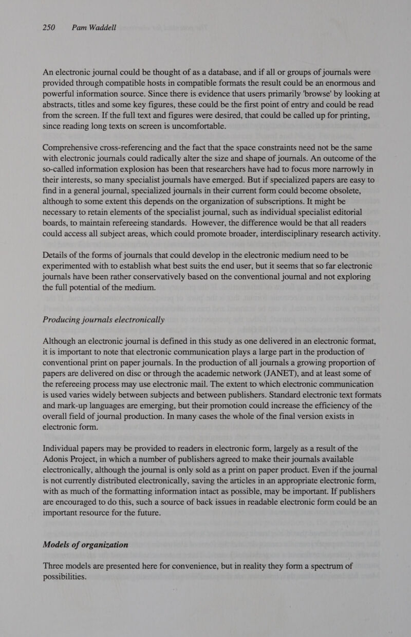 An electronic journal could be thought of as a database, and if all or groups of journals were provided through compatible hosts in compatible formats the result could be an enormous and powerful information source. Since there is evidence that users primarily 'browse' by looking at abstracts, titles and some key figures, these could be the first point of entry and could be read from the screen. If the full text and figures were desired, that could be called up for printing, since reading long texts on screen is uncomfortable. Comprehensive cross-referencing and the fact that the space constraints need not be the same with electronic journals could radically alter the size and shape of journals. An outcome of the so-called information explosion has been that researchers have had to focus more narrowly in their interests, so many specialist journals have emerged. But if specialized papers are easy to find in a general journal, specialized journals in their current form could become obsolete, although to some extent this depends on the organization of subscriptions. It might be necessary to retain elements of the specialist journal, such as individual specialist editorial boards, to maintain refereeing standards. However, the difference would be that all readers could access all subject areas, which could promote broader, interdisciplinary research activity. Details of the forms of journals that could develop in the electronic medium need to be experimented with to establish what best suits the end user, but it seems that so far electronic journals have been rather conservatively based on the conventional journal and not exploring the full potential of the medium. Producing journals electronically Although an electronic journal is defined in this study as one delivered in an electronic format, it is important to note that electronic communication plays a large part in the production of conventional print on paper journals. In the production of all journals a growing proportion of papers are delivered on disc or through the academic network (JANET), and at least some of the refereeing process may use electronic mail. The extent to which electronic communication is used varies widely between subjects and between publishers. Standard electronic text formats and mark-up languages are emerging, but their promotion could increase the efficiency of the overall field of journal production. In many cases the whole of the final version exists in electronic form. Individual papers may be provided to readers in electronic form, largely as a result of the Adonis Project, in which a number of publishers agreed to make their journals available electronically, although the journal is only sold as a print on paper product. Even if the journal is not currently distributed electronically, saving the articles in an appropriate electronic form, with as much of the formatting information intact as possible, may be important. If publishers are encouraged to do this, such a source of back issues in readable electronic form could be an important resource for the future. Models of organization Three models are presented here for convenience, but in reality they form a spectrum of possibilities.