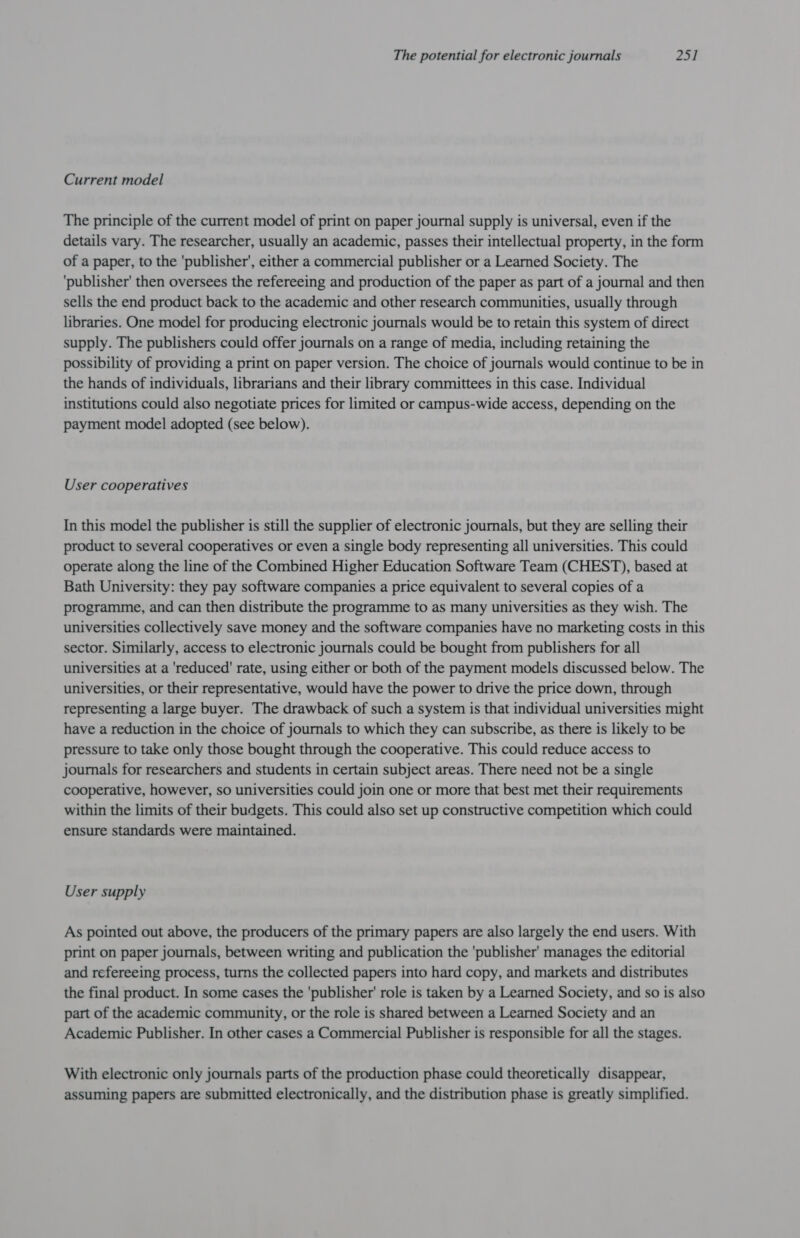 Current model The principle of the current model of print on paper journal supply is universal, even if the details vary. The researcher, usually an academic, passes their intellectual property, in the form of a paper, to the publisher’, either a commercial publisher or a Learned Society. The ‘publisher’ then oversees the refereeing and production of the paper as part of a journal and then sells the end product back to the academic and other research communities, usually through libraries. One model for producing electronic journals would be to retain this system of direct supply. The publishers could offer journals on a range of media, including retaining the possibility of providing a print on paper version. The choice of journals would continue to be in the hands of individuals, librarians and their library committees in this case. Individual institutions could also negotiate prices for limited or campus-wide access, depending on the payment model adopted (see below). User cooperatives In this model the publisher is still the supplier of electronic journals, but they are selling their product to several cooperatives or even a single body representing all universities. This could operate along the line of the Combined Higher Education Software Team (CHEST), based at Bath University: they pay software companies a price equivalent to several copies of a programme, and can then distribute the programme to as many universities as they wish. The universities collectively save money and the software companies have no marketing costs in this sector. Similarly, access to electronic journals could be bought from publishers for all universities at a 'reduced' rate, using either or both of the payment models discussed below. The universities, or their representative, would have the power to drive the price down, through representing a large buyer. The drawback of such a system is that individual universities might have a reduction in the choice of journals to which they can subscribe, as there is likely to be pressure to take only those bought through the cooperative. This could reduce access to journals for researchers and students in certain subject areas. There need not be a single cooperative, however, so universities could join one or more that best met their requirements within the limits of their budgets. This could also set up constructive competition which could ensure standards were maintained. User supply As pointed out above, the producers of the primary papers are also largely the end users. With print on paper journals, between writing and publication the ‘publisher’ manages the editorial and refereeing process, turns the collected papers into hard copy, and markets and distributes the final product. In some cases the 'publisher' role is taken by a Learned Society, and so is also part of the academic community, or the role is shared between a Learned Society and an Academic Publisher. In other cases a Commercial Publisher is responsible for all the stages. With electronic only journals parts of the production phase could theoretically disappear, assuming papers are submitted electronically, and the distribution phase is greatly simplified.