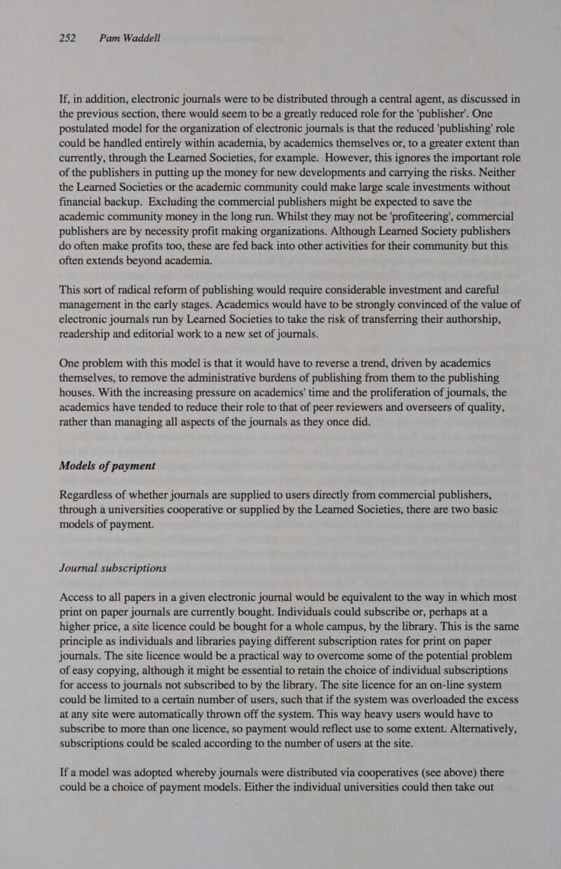 If, in addition, electronic journals were to be distributed through a central agent, as discussed in the previous section, there would seem to be a greatly reduced role for the ‘publisher’. One postulated model for the organization of electronic journals is that the reduced 'publishing' role could be handled entirely within academia, by academics themselves or, to a greater extent than currently, through the Learned Societies, for example. However, this ignores the important role of the publishers in putting up the money for new developments and carrying the risks. Neither the Learned Societies or the academic community could make large scale investments without financial backup. Excluding the commercial publishers might be expected to save the academic community money in the long run. Whilst they may not be 'profiteering', commercial publishers are by necessity profit making organizations. Although Learned Society publishers do often make profits too, these are fed back into other activities for their community but this often extends beyond academia. This sort of radical reform of publishing would require considerable investment and careful management in the early stages. Academics would have to be strongly convinced of the value of electronic journals run by Learned Societies to take the risk of transferring their authorship, readership and editorial work to a new set of journals. One problem with this model is that it would have to reverse a trend, driven by academics themselves, to remove the administrative burdens of publishing from them to the publishing houses. With the increasing pressure on academics' time and the proliferation of journals, the academics have tended to reduce their role to that of peer reviewers and overseers of quality, rather than managing all aspects of the journals as they once did. Models of payment Regardless of whether journals are supplied to users directly from commercial publishers, through a universities cooperative or supplied by the Learned Societies, there are two basic models of payment. Journal subscriptions Access to all papers in a given electronic journal would be equivalent to the way in which most print on paper journals are currently bought. Individuals could subscribe or, perhaps at a higher price, a site licence could be bought for a whole campus, by the library. This is the same principle as individuals and libraries paying different subscription rates for print on paper journals. The site licence would be a practical way to overcome some of the potential problem of easy copying, although it might be essential to retain the choice of individual subscriptions for access to journals not subscribed to by the library. The site licence for an on-line system could be limited to a certain number of users, such that if the system was overloaded the excess at any site were automatically thrown off the system. This way heavy users would have to subscribe to more than one licence, so payment would reflect use to some extent. Alternatively, subscriptions could be scaled according to the number of users at the site. If a model was adopted whereby journals were distributed via cooperatives (see above) there could be a choice of payment models. Either the individual universities could then take out
