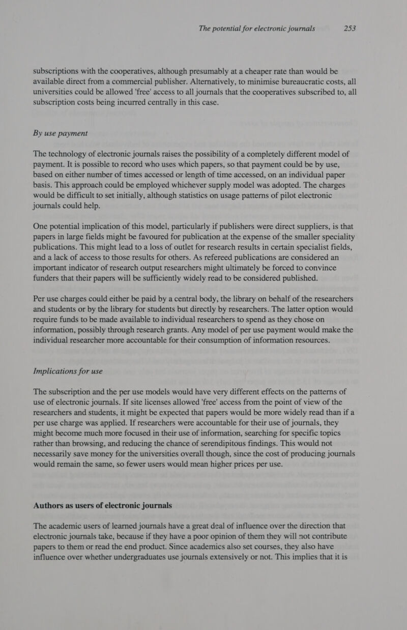 subscriptions with the cooperatives, although presumably at a cheaper rate than would be available direct from a commercial publisher. Alternatively, to minimise bureaucratic costs, all universities could be allowed 'free' access to all journals that the cooperatives subscribed to, all subscription costs being incurred centrally in this case. By use payment The technology of electronic journals raises the possibility of a completely different model of payment. It is possible to record who uses which papers, so that payment could be by use, based on either number of times accessed or length of time accessed, on an individual paper basis. This approach could be employed whichever supply model was adopted. The charges would be difficult to set initially, although statistics on usage patterns of pilot electronic journals could help. One potential implication of this model, particularly if publishers were direct suppliers, is that papers in large fields might be favoured for publication at the expense of the smaller speciality publications. This might lead to a loss of outlet for research results in certain specialist fields, and a lack of access to those results for others. As refereed publications are considered an important indicator of research output researchers might ultimately be forced to convince funders that their papers will be sufficiently widely read to be considered published. Per use charges could either be paid by a central body, the library on behalf of the researchers and students or by the library for students but directly by researchers. The latter option would require funds to be made available to individual researchers to spend as they chose on information, possibly through research grants. Any model of per use payment would make the individual researcher more accountable for their consumption of information resources. Implications for use The subscription and the per use models would have very different effects on the patterns of use of electronic journals. If site licenses allowed 'free' access from the point of view of the researchers and students, it might be expected that papers would be more widely read than if a per use charge was applied. If researchers were accountable for their use of journals, they might become much more focused in their use of information, searching for specific topics rather than browsing, and reducing the chance of serendipitous findings. This would not necessarily save money for the universities overall though, since the cost of producing journals would remain the same, so fewer users would mean higher prices per use. Authors as users of electronic journals The academic users of learned journals have a great deal of influence over the direction that electronic journals take, because if they have a poor opinion of them they will not contribute papers to them or read the end product. Since academics also set courses, they also have influence over whether undergraduates use journals extensively or not. This implies that it is