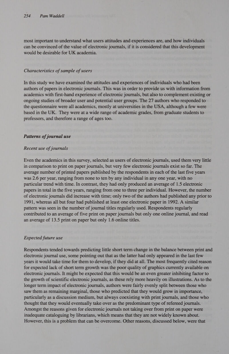most important to understand what users attitudes and experiences are, and how individuals can be convinced of the value of electronic journals, if it is considered that this development would be desirable for UK academia. Characteristics of sample of users In this study we have examined the attitudes and experiences of individuals who had been authors of papers in electronic journals. This was in order to provide us with information from academics with first-hand experience of electronic journals, but also to complement existing or ongoing studies of broader user and potential user groups. The 27 authors who responded to the questionnaire were all academics, mostly at universities in the USA, although a few were based in the UK. They were at a wide range of academic grades, from graduate students to professors, and therefore a range of ages too. Patterns of journal use Recent use of journals Even the academics in this survey, selected as users of electronic journals, used them very little in comparison to print on paper journals, but very few electronic journals exist so far. The average number of printed papers published by the respondents in each of the last five years was 2.6 per year, ranging from none to ten by any individual in any one year, with no particular trend with time. In contrast, they had only produced an average of 1.5 electronic papers in total in the five years, ranging from one to three per individual. However, the number of electronic journals did increase with time; only two of the authors had published any prior to 1991, whereas all but four had published at least one electronic paper in 1992. A similar pattern was seen in the number of journal titles regularly used. Respondents regularly contributed to an average of five print on paper journals but only one online journal, and read an average of 13.5 print on paper but only 1.6 online titles. Expected future use Respondents tended towards predicting little short term change in the balance between print and electronic journal use, some pointing out that as the latter had only appeared in the last few years it would take time for them to develop, if they did at all. The most frequently cited reason for expected lack of short term growth was the poor quality of graphics currently available on electronic journals. It might be expected that this would be an even greater inhibiting factor to the growth of scientific electronic journals, as these rely more heavily on illustrations. As to the longer term impact of electronic journals, authors were fairly evenly split between those who saw them as remaining marginal, those who predicted that they would grow in importance, particularly as a discussion medium, but always coexisting with print journals, and those who thought that they would eventually take over as the predominant type of refereed journals. Amongst the reasons given for electronic journals not taking over from print on paper were inadequate cataloguing by librarians, which means that they are not widely known about. However, this is a problem that can be overcome. Other reasons, discussed below, were that