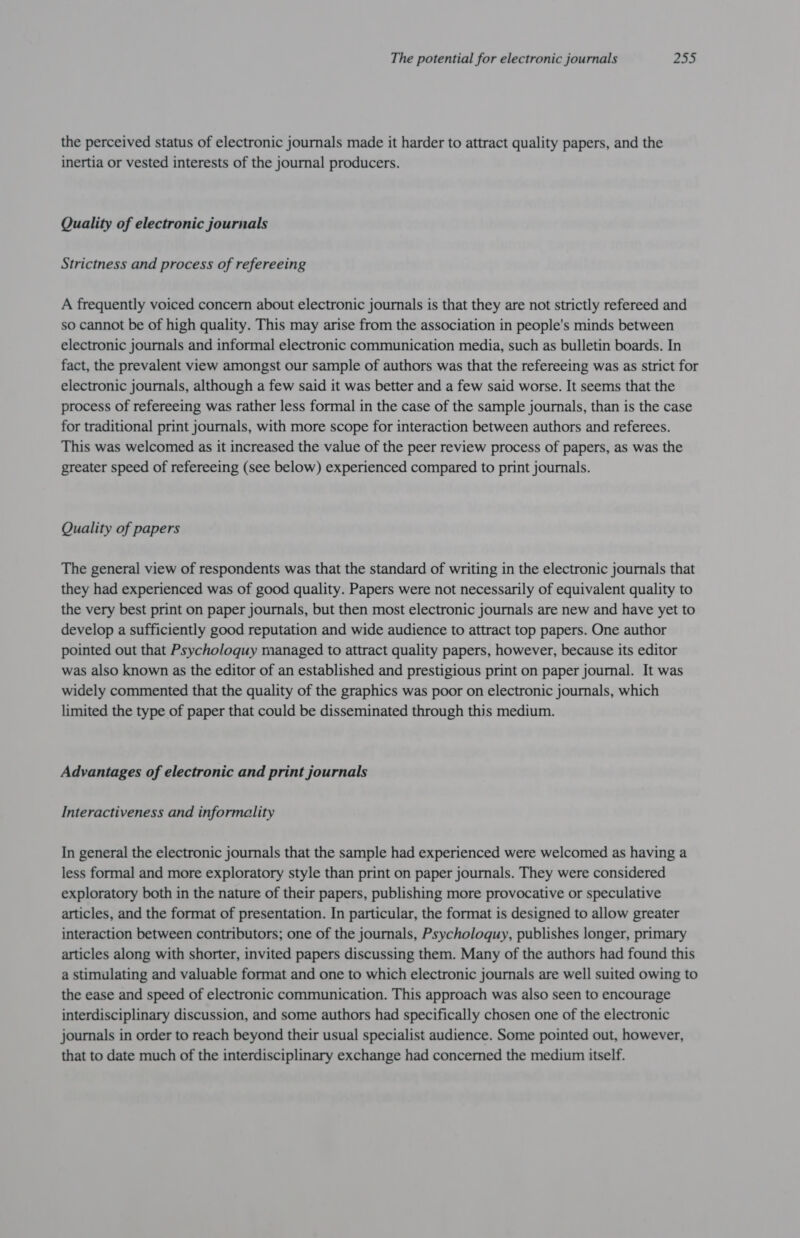 the perceived status of electronic journals made it harder to attract quality papers, and the inertia or vested interests of the journal producers. Quality of electronic journals Strictness and process of refereeing A frequently voiced concern about electronic journals is that they are not strictly refereed and so cannot be of high quality. This may arise from the association in people's minds between electronic journals and informal electronic communication media, such as bulletin boards. In fact, the prevalent view amongst our sample of authors was that the refereeing was as strict for electronic journals, although a few said it was better and a few said worse. It seems that the process of refereeing was rather less formal in the case of the sample journals, than is the case for traditional print journals, with more scope for interaction between authors and referees. This was welcomed as it increased the value of the peer review process of papers, as was the greater speed of refereeing (see below) experienced compared to print journals. Quality of papers The general view of respondents was that the standard of writing in the electronic journals that they had experienced was of good quality. Papers were not necessarily of equivalent quality to the very best print on paper journals, but then most electronic journals are new and have yet to develop a sufficiently good reputation and wide audience to attract top papers. One author pointed out that Psycholoquy managed to attract quality papers, however, because its editor was also known as the editor of an established and prestigious print on paper journal. It was widely commented that the quality of the graphics was poor on electronic journals, which limited the type of paper that could be disseminated through this medium. Advantages of electronic and print journals Interactiveness and informality In general the electronic journals that the sample had experienced were welcomed as having a less formal and more exploratory style than print on paper journals. They were considered exploratory both in the nature of their papers, publishing more provocative or speculative articles, and the format of presentation. In particular, the format is designed to allow greater interaction between contributors; one of the journals, Psycholoquy, publishes longer, primary articles along with shorter, invited papers discussing them. Many of the authors had found this a stimulating and valuable format and one to which electronic journals are well suited owing to the ease and speed of electronic communication. This approach was also seen to encourage interdisciplinary discussion, and some authors had specifically chosen one of the electronic journals in order to reach beyond their usual specialist audience. Some pointed out, however, that to date much of the interdisciplinary exchange had concerned the medium itself.