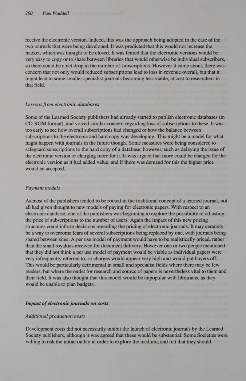 receive the electronic version. Indeed, this was the approach being adopted in the case of the two journals that were being developed. It was predicted that this would not increase the market, which was thought to be closed. It was feared that the electronic versions would be very easy to copy or to share between libraries that would otherwise be individual subscribers, so there could be a net drop in the number of subscriptions. However it came about, there was concern that not only would reduced subscriptions lead to loss in revenue overall, but that it might lead to some smaller specialist journals becoming less viable, at cost to researchers in that field. Lessons from electronic databases Some of the Learned Society publishers had already started to publish electronic databases (in CD-ROM format), and voiced similar concern regarding loss of subscriptions to these. It was too early to see how overall subscriptions had changed or how the balance between subscriptions to the electronic and hard copy was developing. This might be a model for what might happen with journals in the future though. Some measures were being considered to safeguard subscriptions to the hard copy of a database, however, such as delaying the issue of the electronic version or charging more for it. It was argued that more could be charged for the electronic version as it had added value, and if there was demand for this the higher price would be accepted. Payment models As most of the publishers tended to be rooted in the traditional concept of a learned journal, not all had given thought to new models of paying for electronic papers. With respect to an electronic database, one of the publishers was beginning to explore the possibility of adjusting the price of subscriptions to the number of users. Again the impact of this new pricing structures could inform decisions regarding the pricing of electronic journals. It may certainly be a way to overcome fears of several subscriptions being replaced by one, with journals being shared between sites. A per use model of payment would have to be realistically priced, rather than the small royalties received for document delivery. However one or two people mentioned that they did not think a per use model of payment would be viable as individual papers were very infrequently referred to, so charges would appear very high and would put buyers off. This would be particularly detrimental in small and specialist fields where there may be few readers, but where the outlet for research and source of papers is nevertheless vital to them and their field. It was also thought that this model would be unpopular with librarians, as they would be unable to plan budgets. Impact of electronic journals on costs Additional production costs Development costs did not necessarily inhibit the launch of electronic journals by the Learned Society publishers, although it was agreed that these would be substantial. Some Societies were willing to risk the initial outlay in order to explore the medium, and felt that they should