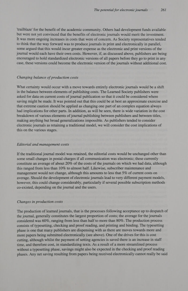 ‘trailblaze' for the benefit of the academic community. Others had development funds available but were not yet convinced that the benefits of electronic journals would merit the investment. It was more ongoing increases in costs that were of concern. As Society representatives tended to think that the way forward was to produce journals in print and electronically in parallel, some argued that this would incur greater expense as the electronic and print versions of the journal would each have their own costs. However, if, as discussed above, publishers are being encouraged to hold standardized electronic versions of all papers before they go to print in any case, these versions could become the electronic version of the journals without additional cost. Changing balance of production costs What certainty would occur with a move towards entirely electronic journals would be a shift in the balance between elements of publishing costs. The Learned Society publishers were asked for data on current costs of journal publication so that it could be considered where saving might be made. It was pointed out that this could be at best an approximate exercise and that extreme caution should be applied as changing one part of an complex equation always had implications for other parts. In addition, as will be seen, there is wide variation in the cost breakdown of various elements of journal publishing between publishers and between titles, making anything but broad generalizations impossible. As publishers tended to consider electronic journals as retaining a traditional model, we will consider the cost implications of this on the various stages. Editorial and management costs If the traditional journal model was retained, the editorial costs would be unchanged other than some small changes in postal charges if all communication was electronic; these currently constitute an average of about 20% of the costs of the journals on which we had data, although this ranged from less than 10% to almost half. Likewise, subscriber maintenance and management would not change, although this amounts to less that 5% of current costs on average. Should the development of electronic journals lead to very different payment models, however, this could change considerably, particularly if several possible subscription methods co-existed, depending on the journal and the users. Changes in production costs The production of learned journals, that is the processes following acceptance up to despatch of the journal, generally constitutes the largest proportion of costs; the average for the journals considered was 60%, ranging from less than half to more than 80%. The production process consists of typesetting, checking and proof reading, and printing and binding. The typesetting phase is one that many publishers are dispensing with as there are moves towards more and more papers being submitted electronically (see above). One of the drives for this is cost cutting, although whilst the payment of setting agencies is saved there is an increase in staff time, and therefore cost, in standardizing texts. As a result of a more streamlined process without a typesetting phase, savings might also be expected in the checking and proof reading phases. Any net saving resulting from papers being received electronically cannot really be said